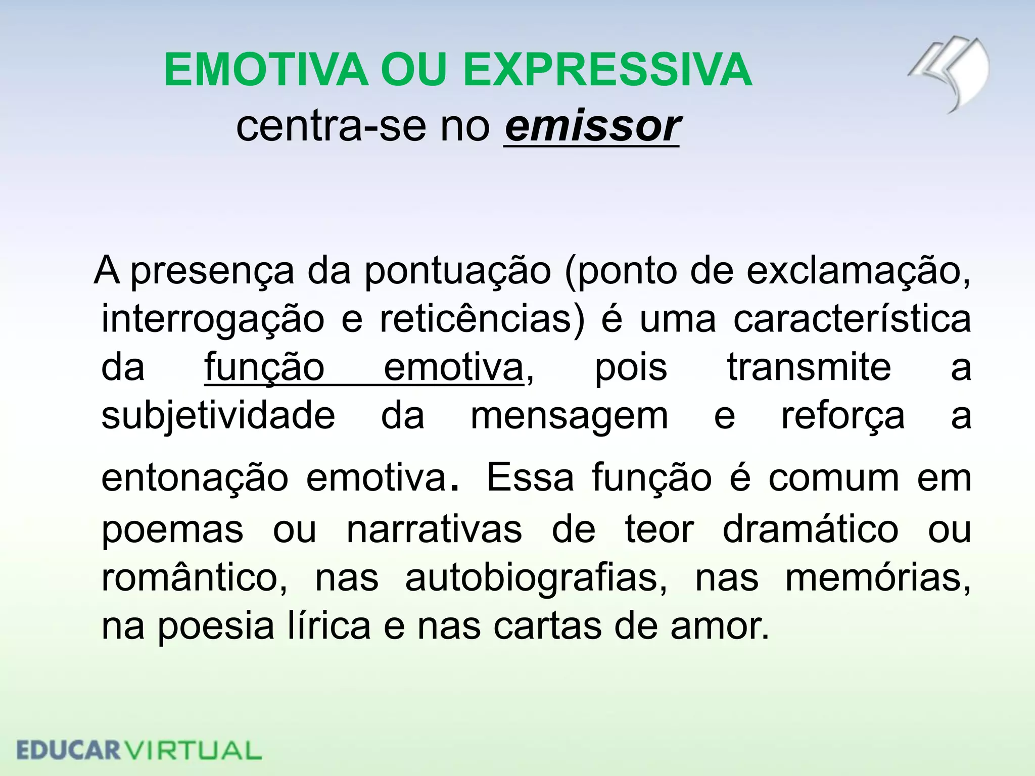 EMOTIVA OU EXPRESSIVA
centra-se no emissor
A presença da pontuação (ponto de exclamação,
interrogação e reticências) é uma característica
da função emotiva, pois transmite a
subjetividade da mensagem e reforça a
entonação emotiva. Essa função é comum em
poemas ou narrativas de teor dramático ou
romântico, nas autobiografias, nas memórias,
na poesia lírica e nas cartas de amor.
 
