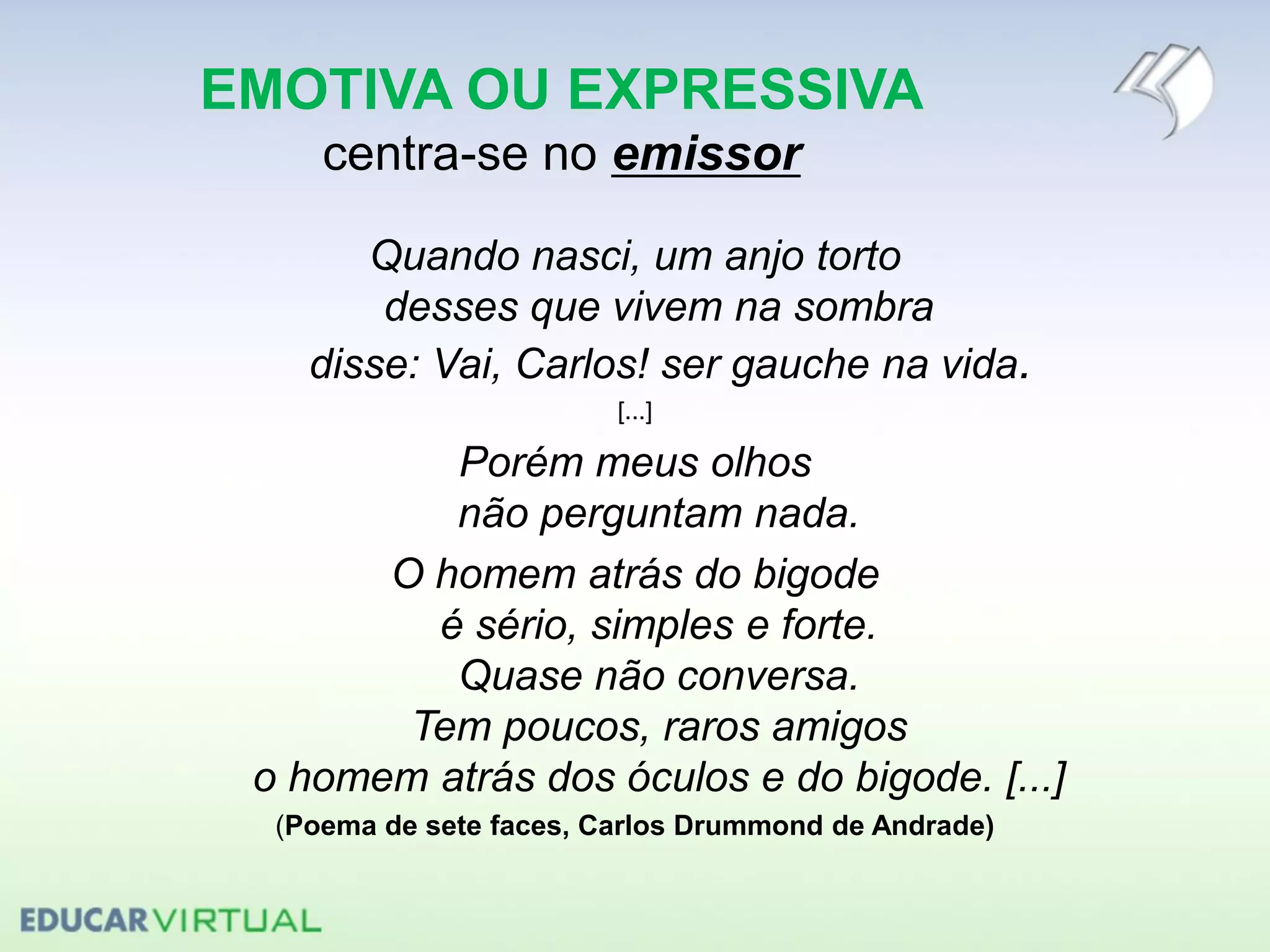 EMOTIVA OU EXPRESSIVA
centra-se no emissor
Quando nasci, um anjo torto
desses que vivem na sombra
disse: Vai, Carlos! ser gauche na vida.
[...]
Porém meus olhos
não perguntam nada.
O homem atrás do bigode
é sério, simples e forte.
Quase não conversa.
Tem poucos, raros amigos
o homem atrás dos óculos e do bigode. [...]
(Poema de sete faces, Carlos Drummond de Andrade)
 