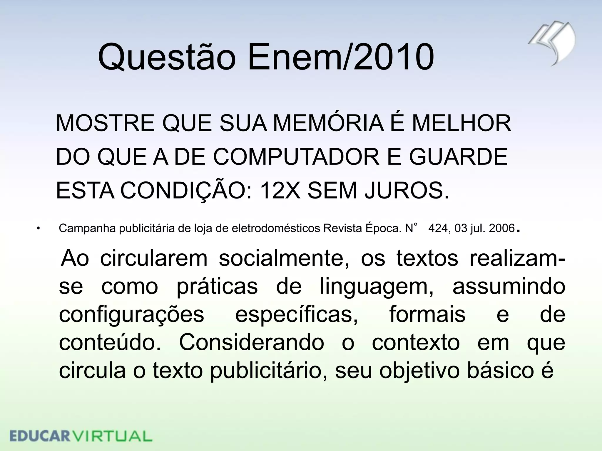 Questão Enem/2010
MOSTRE QUE SUA MEMÓRIA É MELHOR
DO QUE A DE COMPUTADOR E GUARDE
ESTA CONDIÇÃO: 12X SEM JUROS.
• Campanha publicitária de loja de eletrodomésticos Revista Época. N° 424, 03 jul. 2006.
Ao circularem socialmente, os textos realizam-
se como práticas de linguagem, assumindo
configurações específicas, formais e de
conteúdo. Considerando o contexto em que
circula o texto publicitário, seu objetivo básico é
 