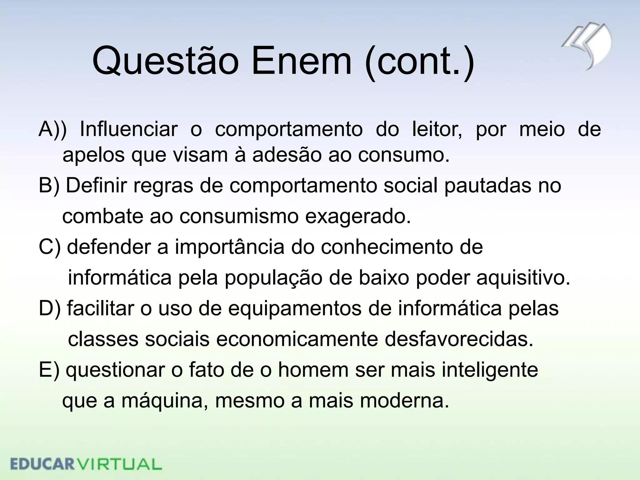 Questão Enem (cont.)
A)) Influenciar o comportamento do leitor, por meio de
apelos que visam à adesão ao consumo.
B) Definir regras de comportamento social pautadas no
combate ao consumismo exagerado.
C) defender a importância do conhecimento de
informática pela população de baixo poder aquisitivo.
D) facilitar o uso de equipamentos de informática pelas
classes sociais economicamente desfavorecidas.
E) questionar o fato de o homem ser mais inteligente
que a máquina, mesmo a mais moderna.
 