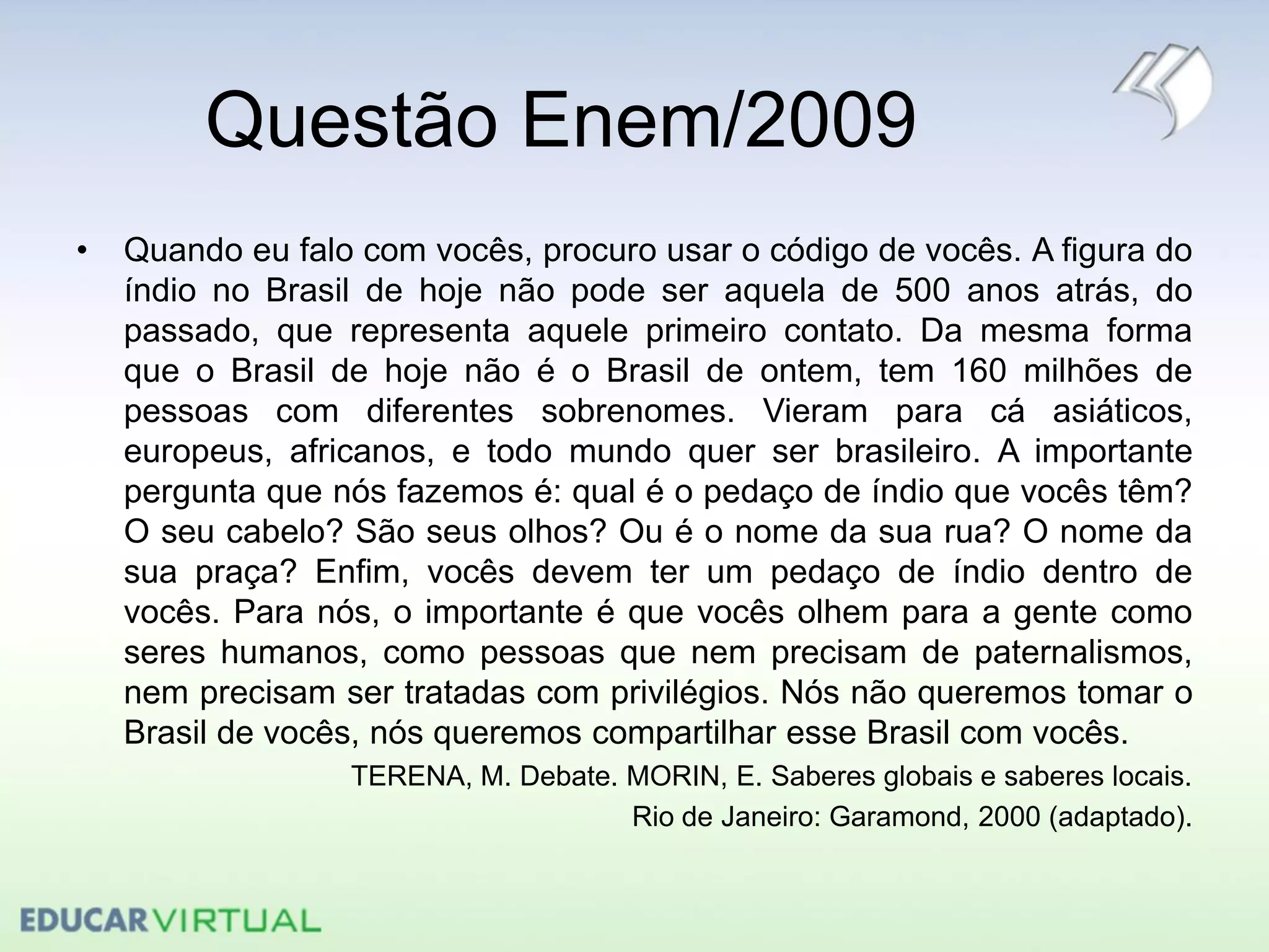Questão Enem/2009
• Quando eu falo com vocês, procuro usar o código de vocês. A figura do
índio no Brasil de hoje não pode ser aquela de 500 anos atrás, do
passado, que representa aquele primeiro contato. Da mesma forma
que o Brasil de hoje não é o Brasil de ontem, tem 160 milhões de
pessoas com diferentes sobrenomes. Vieram para cá asiáticos,
europeus, africanos, e todo mundo quer ser brasileiro. A importante
pergunta que nós fazemos é: qual é o pedaço de índio que vocês têm?
O seu cabelo? São seus olhos? Ou é o nome da sua rua? O nome da
sua praça? Enfim, vocês devem ter um pedaço de índio dentro de
vocês. Para nós, o importante é que vocês olhem para a gente como
seres humanos, como pessoas que nem precisam de paternalismos,
nem precisam ser tratadas com privilégios. Nós não queremos tomar o
Brasil de vocês, nós queremos compartilhar esse Brasil com vocês.
TERENA, M. Debate. MORIN, E. Saberes globais e saberes locais.
Rio de Janeiro: Garamond, 2000 (adaptado).
 