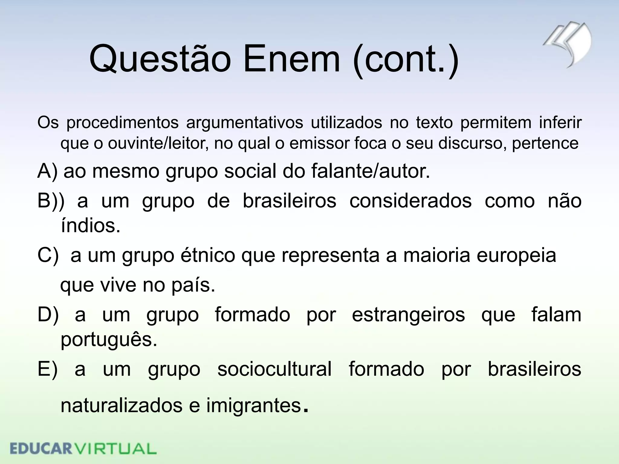 Questão Enem (cont.)
Os procedimentos argumentativos utilizados no texto permitem inferir
que o ouvinte/leitor, no qual o emissor foca o seu discurso, pertence
A) ao mesmo grupo social do falante/autor.
B)) a um grupo de brasileiros considerados como não
índios.
C) a um grupo étnico que representa a maioria europeia
que vive no país.
D) a um grupo formado por estrangeiros que falam
português.
E) a um grupo sociocultural formado por brasileiros
naturalizados e imigrantes.
 