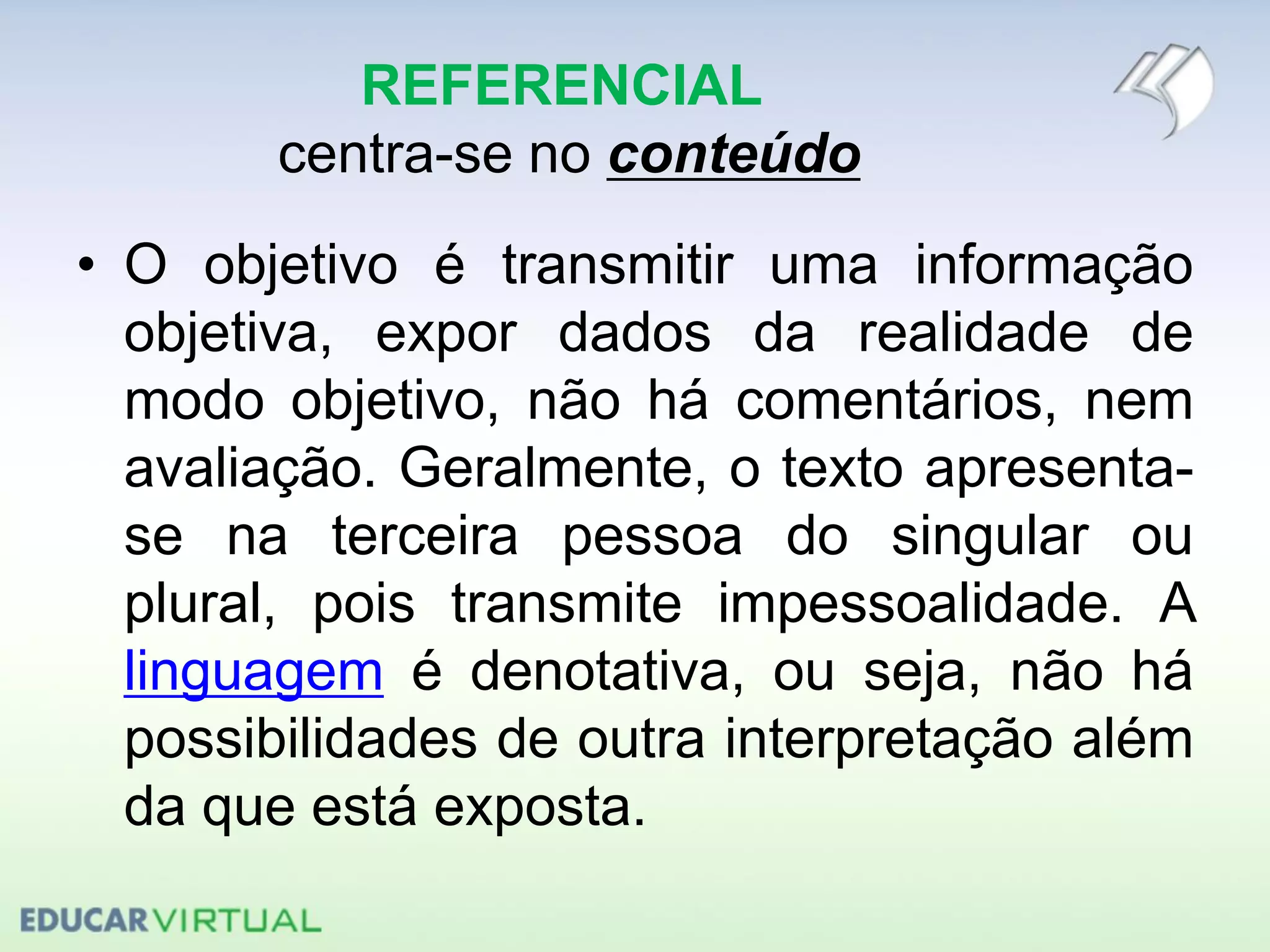 REFERENCIAL
centra-se no conteúdo
• O objetivo é transmitir uma informação
objetiva, expor dados da realidade de
modo objetivo, não há comentários, nem
avaliação. Geralmente, o texto apresenta-
se na terceira pessoa do singular ou
plural, pois transmite impessoalidade. A
linguagem é denotativa, ou seja, não há
possibilidades de outra interpretação além
da que está exposta.
 