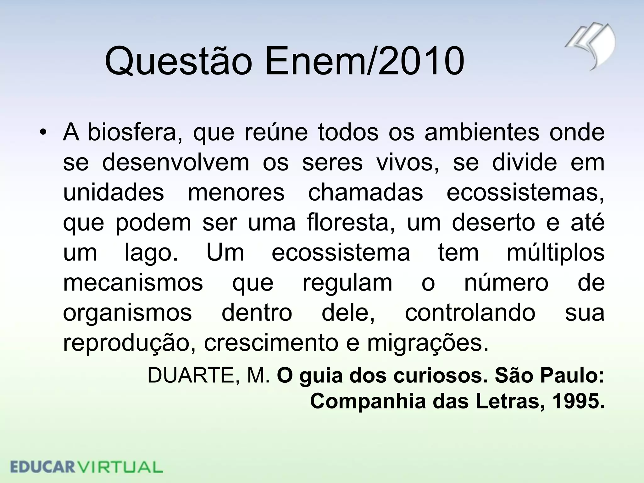 Questão Enem/2010
• A biosfera, que reúne todos os ambientes onde
se desenvolvem os seres vivos, se divide em
unidades menores chamadas ecossistemas,
que podem ser uma floresta, um deserto e até
um lago. Um ecossistema tem múltiplos
mecanismos que regulam o número de
organismos dentro dele, controlando sua
reprodução, crescimento e migrações.
DUARTE, M. O guia dos curiosos. São Paulo:
Companhia das Letras, 1995.
 