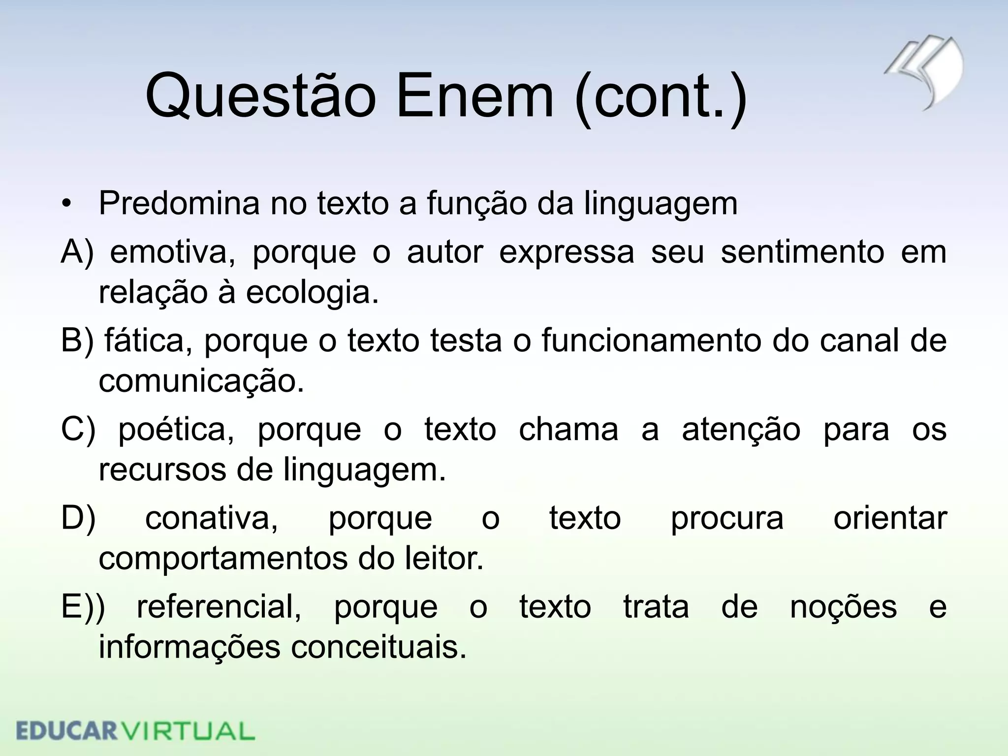 Questão Enem (cont.)
• Predomina no texto a função da linguagem
A) emotiva, porque o autor expressa seu sentimento em
relação à ecologia.
B) fática, porque o texto testa o funcionamento do canal de
comunicação.
C) poética, porque o texto chama a atenção para os
recursos de linguagem.
D) conativa, porque o texto procura orientar
comportamentos do leitor.
E)) referencial, porque o texto trata de noções e
informações conceituais.
 