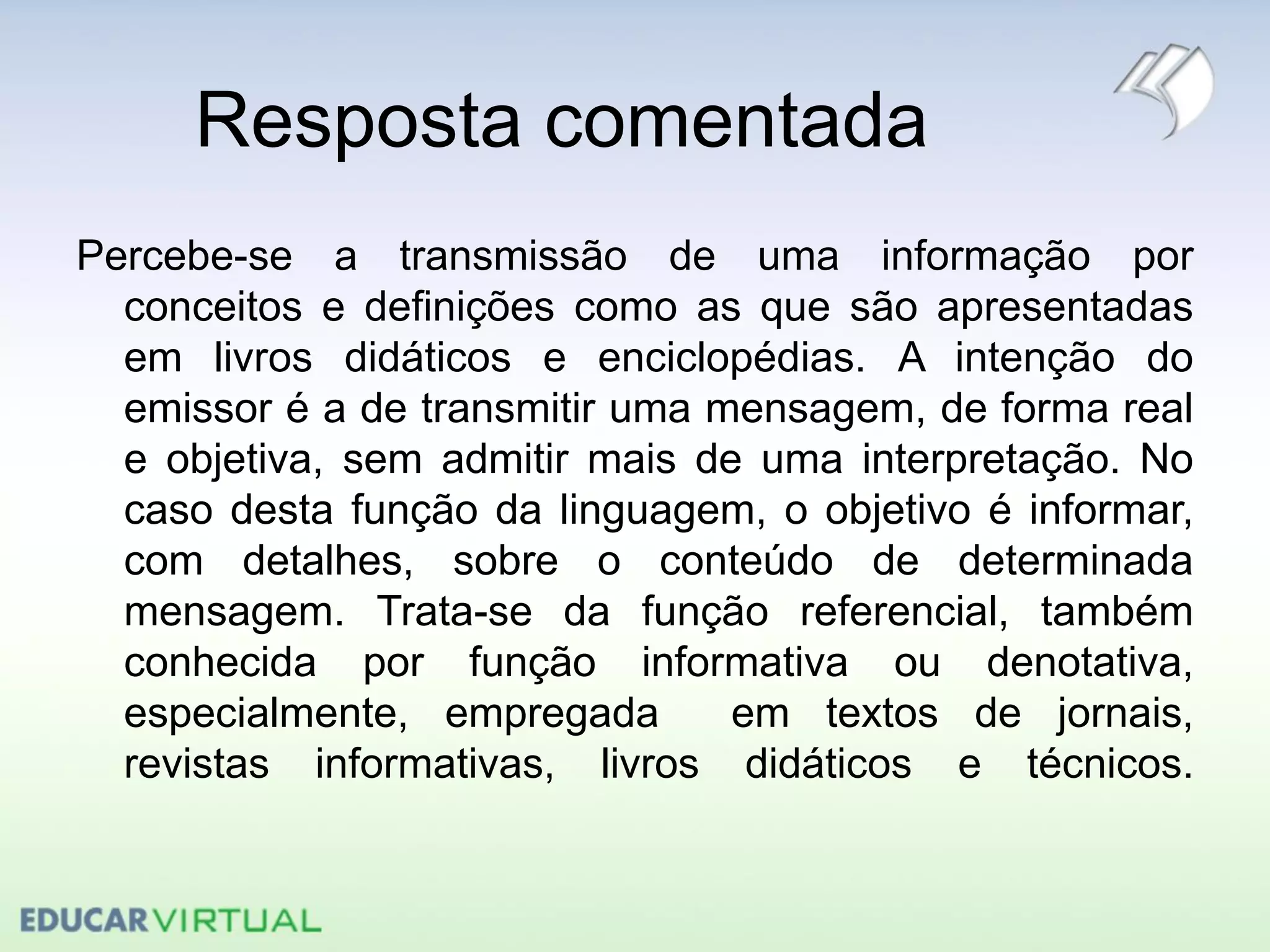 Resposta comentada
Percebe-se a transmissão de uma informação por
conceitos e definições como as que são apresentadas
em livros didáticos e enciclopédias. A intenção do
emissor é a de transmitir uma mensagem, de forma real
e objetiva, sem admitir mais de uma interpretação. No
caso desta função da linguagem, o objetivo é informar,
com detalhes, sobre o conteúdo de determinada
mensagem. Trata-se da função referencial, também
conhecida por função informativa ou denotativa,
especialmente, empregada em textos de jornais,
revistas informativas, livros didáticos e técnicos.
 
