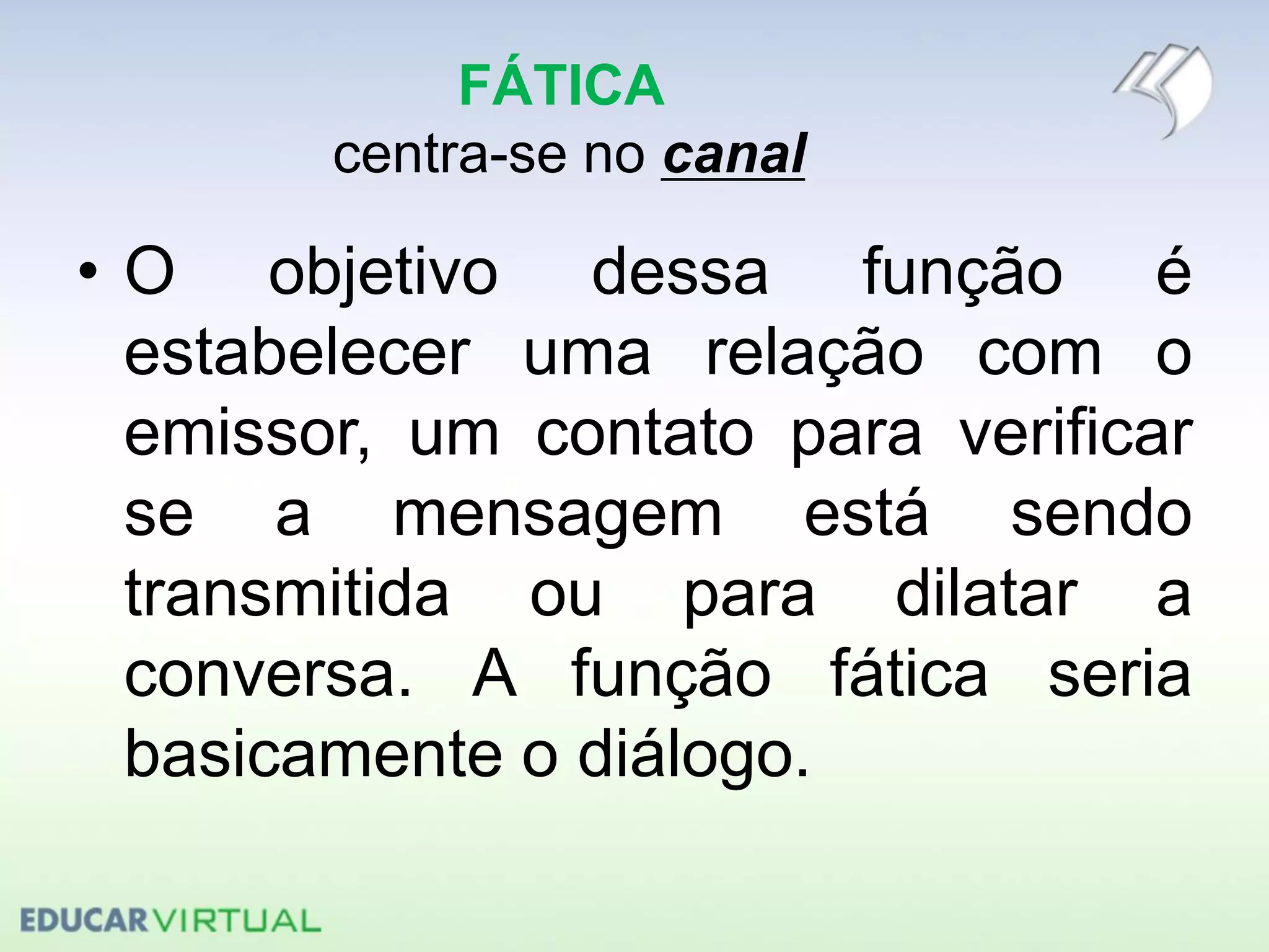 FÁTICA
centra-se no canal
• O objetivo dessa função é
estabelecer uma relação com o
emissor, um contato para verificar
se a mensagem está sendo
transmitida ou para dilatar a
conversa. A função fática seria
basicamente o diálogo.
 