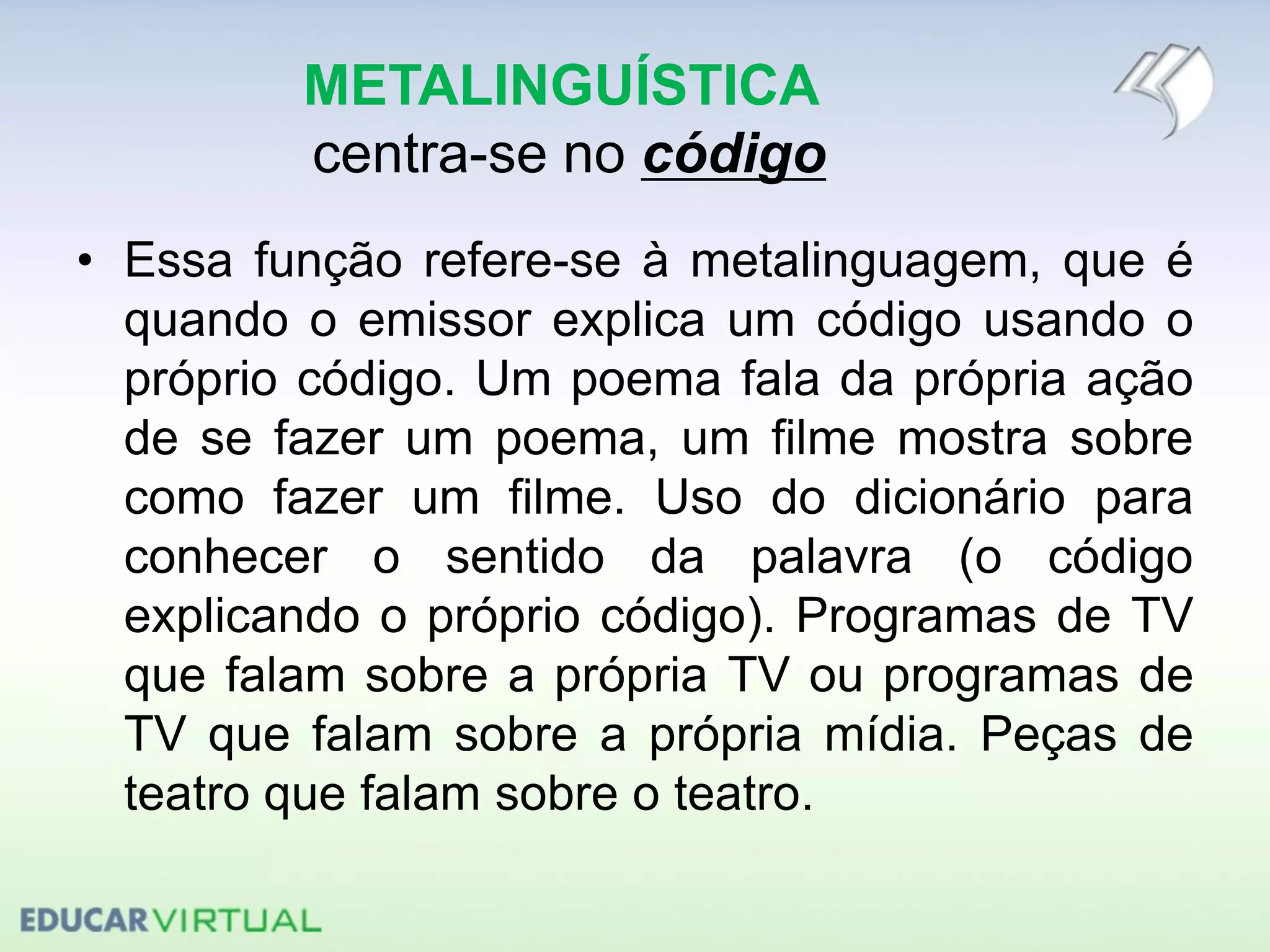 METALINGUÍSTICA
centra-se no código
• Essa função refere-se à metalinguagem, que é
quando o emissor explica um código usando o
próprio código. Um poema fala da própria ação
de se fazer um poema, um filme mostra sobre
como fazer um filme. Uso do dicionário para
conhecer o sentido da palavra (o código
explicando o próprio código). Programas de TV
que falam sobre a própria TV ou programas de
TV que falam sobre a própria mídia. Peças de
teatro que falam sobre o teatro.
 