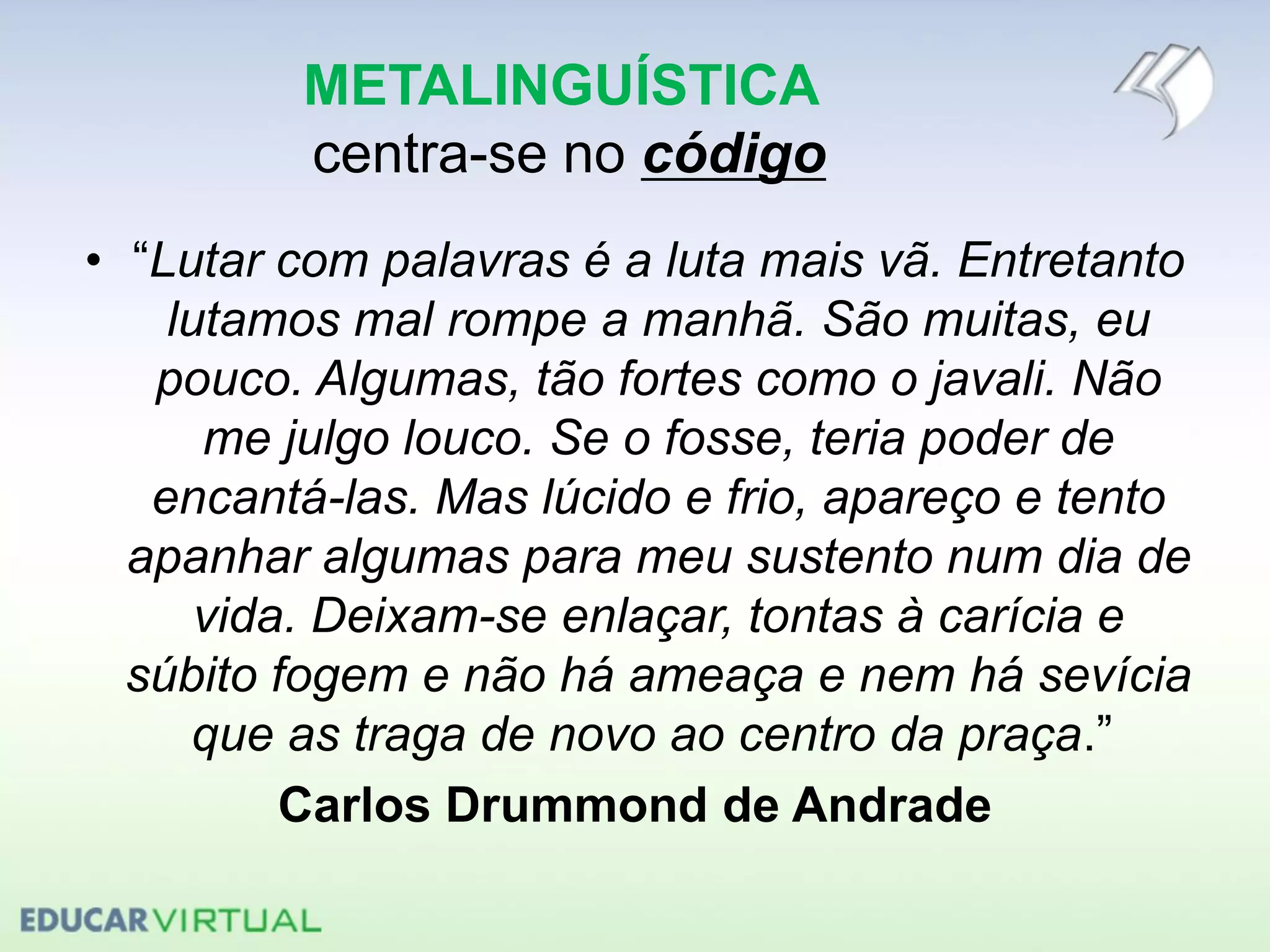 METALINGUÍSTICA
centra-se no código
• “Lutar com palavras é a luta mais vã. Entretanto
lutamos mal rompe a manhã. São muitas, eu
pouco. Algumas, tão fortes como o javali. Não
me julgo louco. Se o fosse, teria poder de
encantá-las. Mas lúcido e frio, apareço e tento
apanhar algumas para meu sustento num dia de
vida. Deixam-se enlaçar, tontas à carícia e
súbito fogem e não há ameaça e nem há sevícia
que as traga de novo ao centro da praça.”
Carlos Drummond de Andrade
 