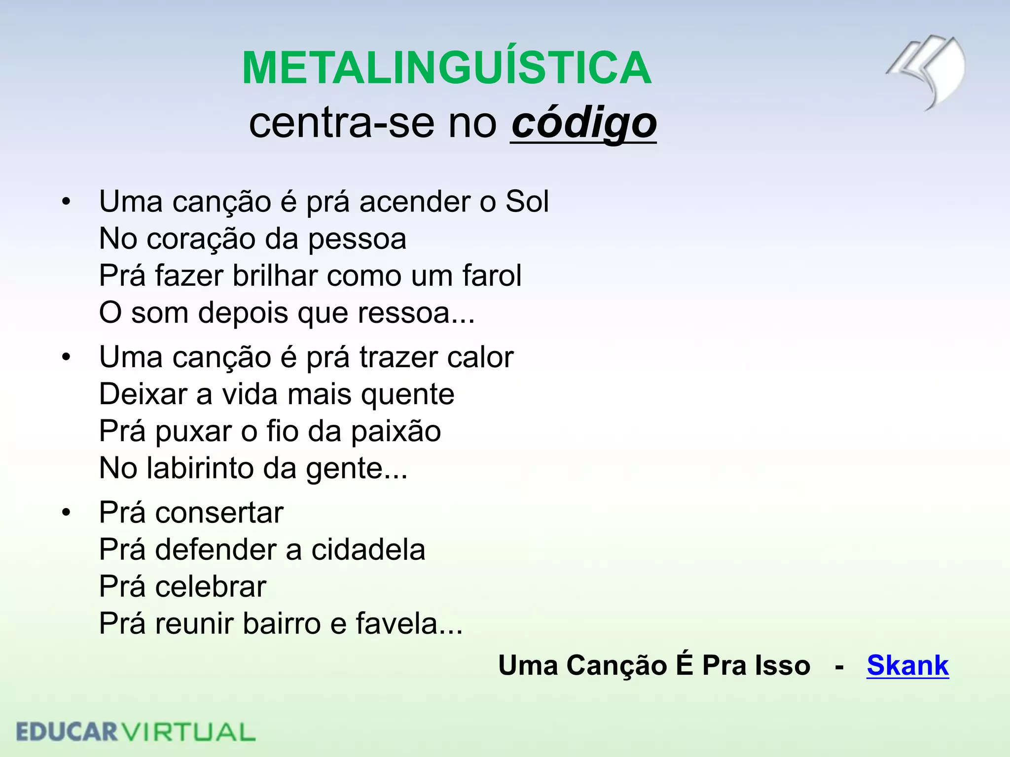 METALINGUÍSTICA
centra-se no código
• Uma canção é prá acender o Sol
No coração da pessoa
Prá fazer brilhar como um farol
O som depois que ressoa...
• Uma canção é prá trazer calor
Deixar a vida mais quente
Prá puxar o fio da paixão
No labirinto da gente...
• Prá consertar
Prá defender a cidadela
Prá celebrar
Prá reunir bairro e favela...
Uma Canção É Pra Isso - Skank
 