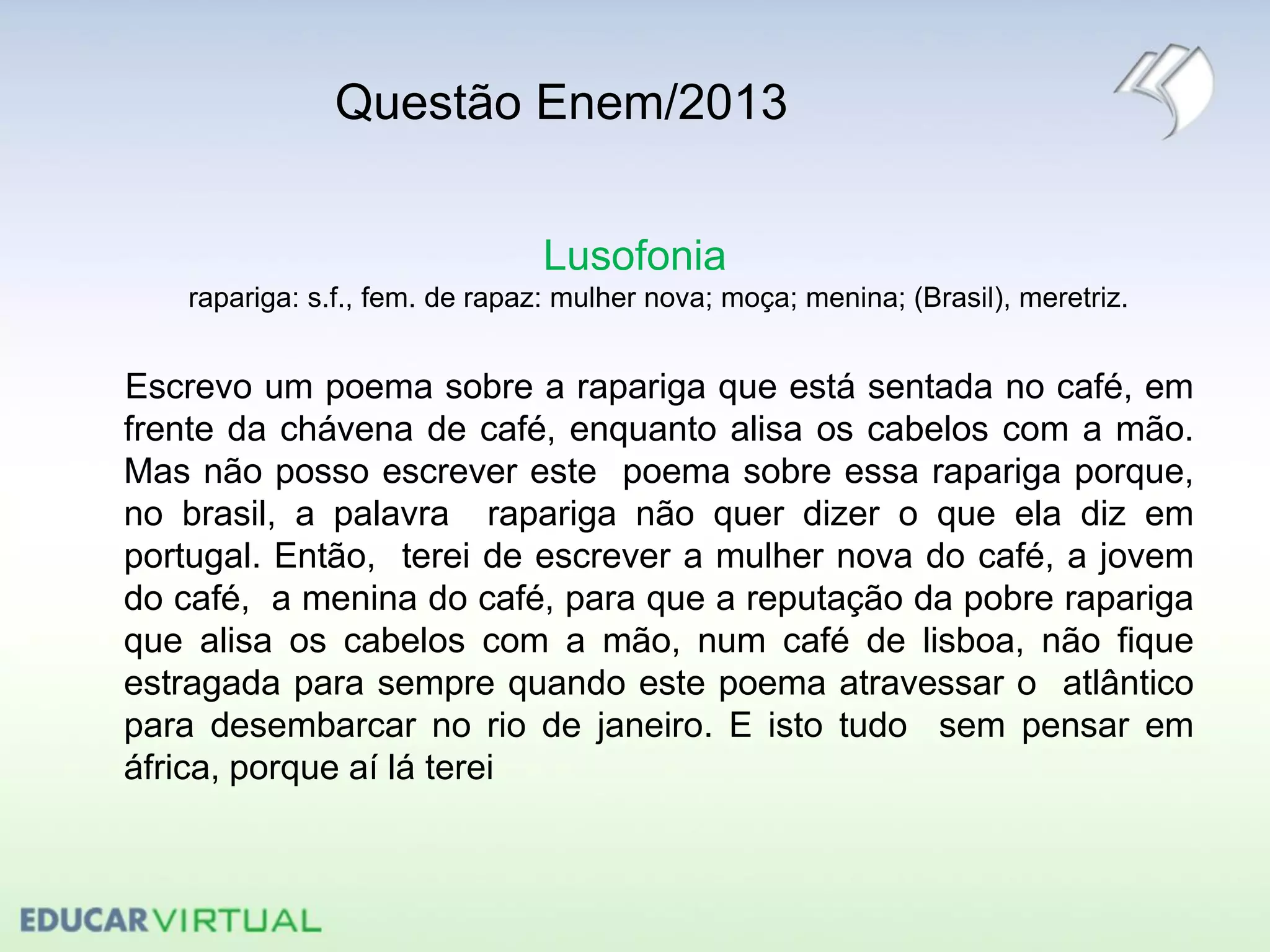 Questão Enem/2013
Lusofonia
rapariga: s.f., fem. de rapaz: mulher nova; moça; menina; (Brasil), meretriz.
Escrevo um poema sobre a rapariga que está sentada no café, em
frente da chávena de café, enquanto alisa os cabelos com a mão.
Mas não posso escrever este poema sobre essa rapariga porque,
no brasil, a palavra rapariga não quer dizer o que ela diz em
portugal. Então, terei de escrever a mulher nova do café, a jovem
do café, a menina do café, para que a reputação da pobre rapariga
que alisa os cabelos com a mão, num café de lisboa, não fique
estragada para sempre quando este poema atravessar o atlântico
para desembarcar no rio de janeiro. E isto tudo sem pensar em
áfrica, porque aí lá terei
 