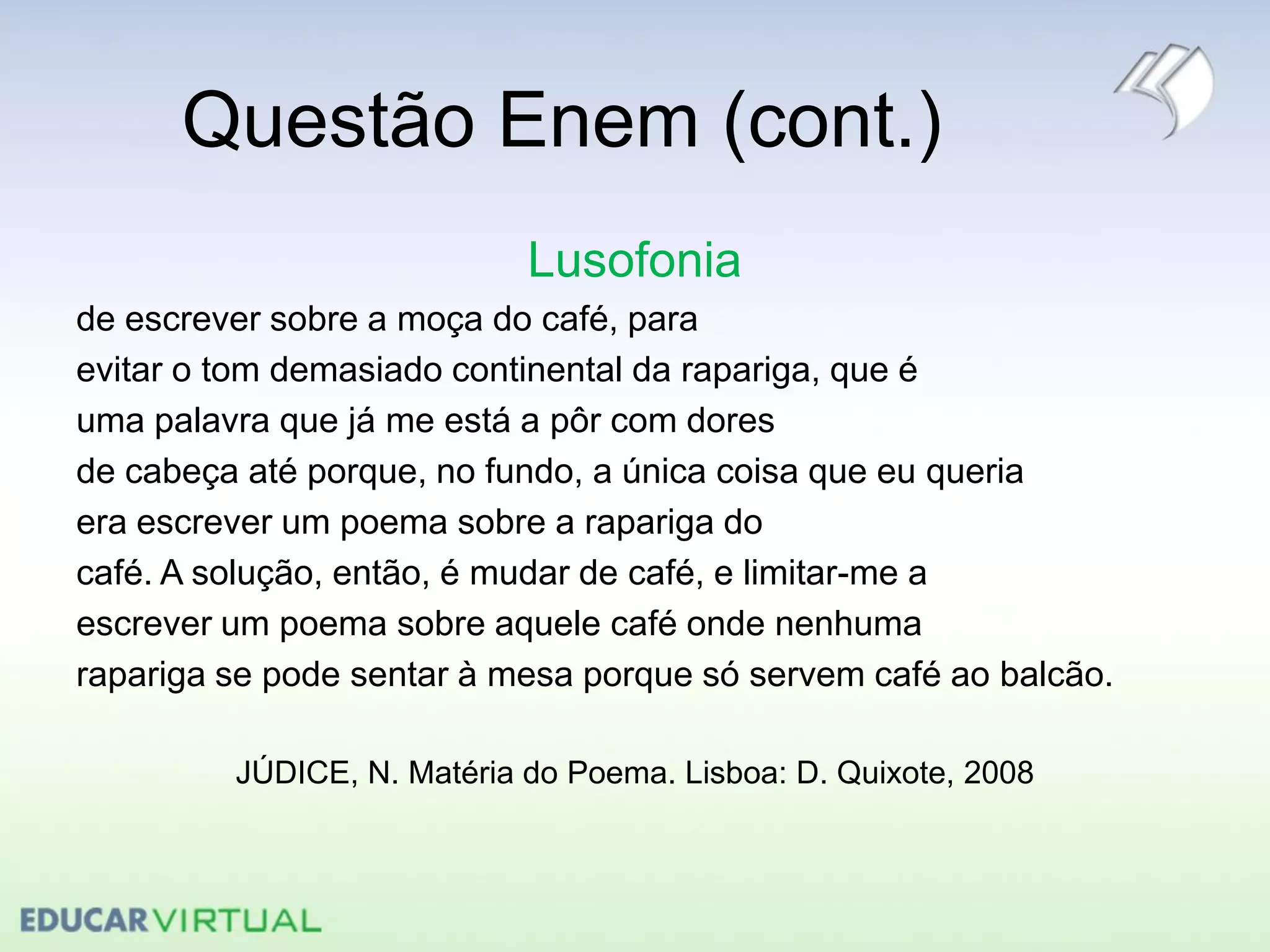 Questão Enem (cont.)
Lusofonia
de escrever sobre a moça do café, para
evitar o tom demasiado continental da rapariga, que é
uma palavra que já me está a pôr com dores
de cabeça até porque, no fundo, a única coisa que eu queria
era escrever um poema sobre a rapariga do
café. A solução, então, é mudar de café, e limitar-me a
escrever um poema sobre aquele café onde nenhuma
rapariga se pode sentar à mesa porque só servem café ao balcão.
JÚDICE, N. Matéria do Poema. Lisboa: D. Quixote, 2008
 