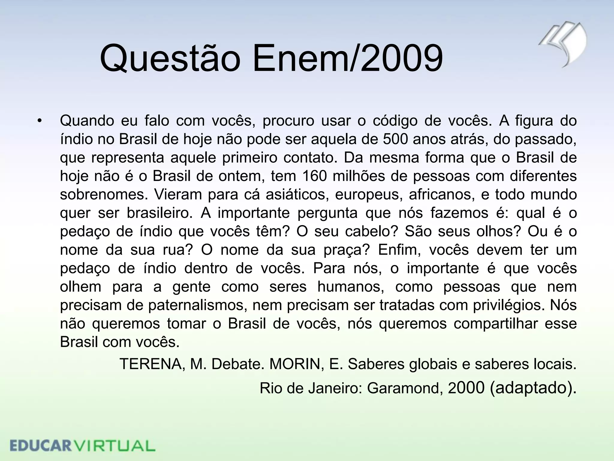 Questão Enem/2009
• Quando eu falo com vocês, procuro usar o código de vocês. A figura do
índio no Brasil de hoje não pode ser aquela de 500 anos atrás, do passado,
que representa aquele primeiro contato. Da mesma forma que o Brasil de
hoje não é o Brasil de ontem, tem 160 milhões de pessoas com diferentes
sobrenomes. Vieram para cá asiáticos, europeus, africanos, e todo mundo
quer ser brasileiro. A importante pergunta que nós fazemos é: qual é o
pedaço de índio que vocês têm? O seu cabelo? São seus olhos? Ou é o
nome da sua rua? O nome da sua praça? Enfim, vocês devem ter um
pedaço de índio dentro de vocês. Para nós, o importante é que vocês
olhem para a gente como seres humanos, como pessoas que nem
precisam de paternalismos, nem precisam ser tratadas com privilégios. Nós
não queremos tomar o Brasil de vocês, nós queremos compartilhar esse
Brasil com vocês.
TERENA, M. Debate. MORIN, E. Saberes globais e saberes locais.
Rio de Janeiro: Garamond, 2000 (adaptado).
 