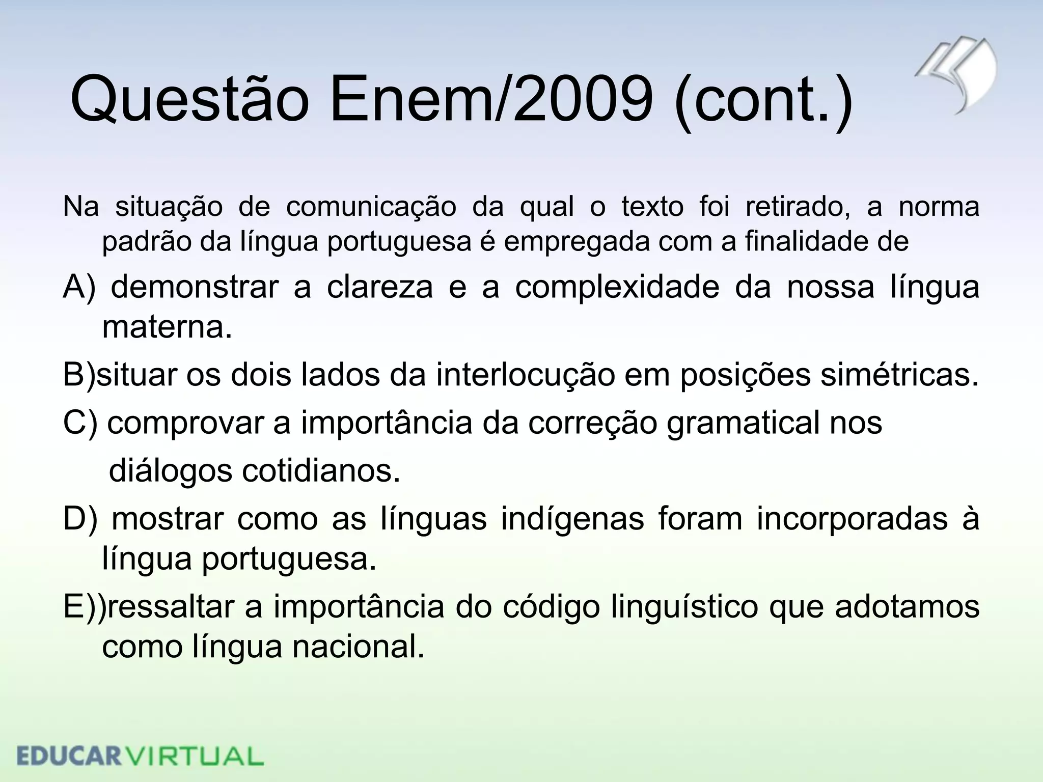 Questão Enem/2009 (cont.)
Na situação de comunicação da qual o texto foi retirado, a norma
padrão da língua portuguesa é empregada com a finalidade de
A) demonstrar a clareza e a complexidade da nossa língua
materna.
B)situar os dois lados da interlocução em posições simétricas.
C) comprovar a importância da correção gramatical nos
diálogos cotidianos.
D) mostrar como as línguas indígenas foram incorporadas à
língua portuguesa.
E))ressaltar a importância do código linguístico que adotamos
como língua nacional.
 
