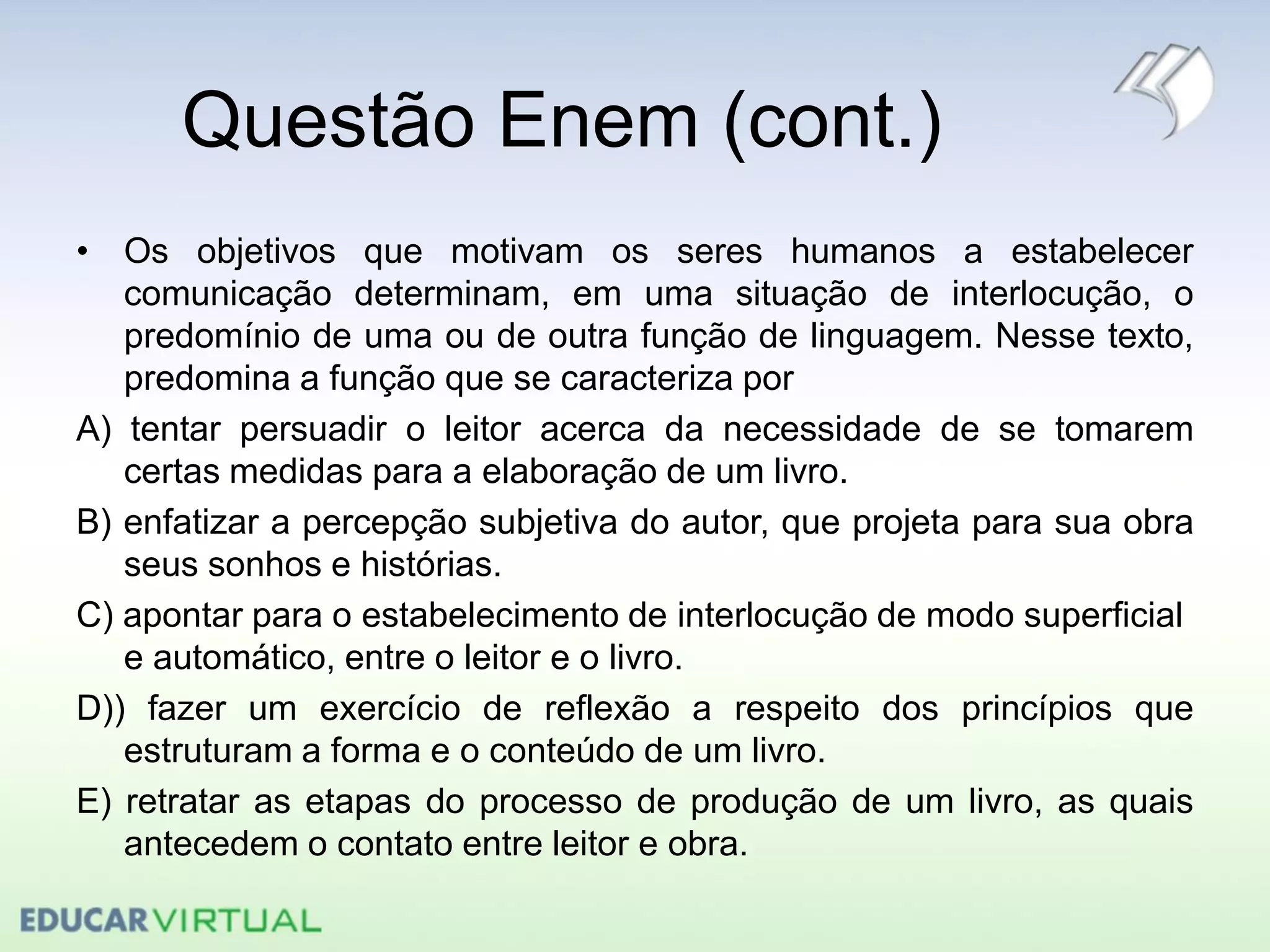 Questão Enem (cont.)
• Os objetivos que motivam os seres humanos a estabelecer
comunicação determinam, em uma situação de interlocução, o
predomínio de uma ou de outra função de linguagem. Nesse texto,
predomina a função que se caracteriza por
A) tentar persuadir o leitor acerca da necessidade de se tomarem
certas medidas para a elaboração de um livro.
B) enfatizar a percepção subjetiva do autor, que projeta para sua obra
seus sonhos e histórias.
C) apontar para o estabelecimento de interlocução de modo superficial
e automático, entre o leitor e o livro.
D)) fazer um exercício de reflexão a respeito dos princípios que
estruturam a forma e o conteúdo de um livro.
E) retratar as etapas do processo de produção de um livro, as quais
antecedem o contato entre leitor e obra.
 