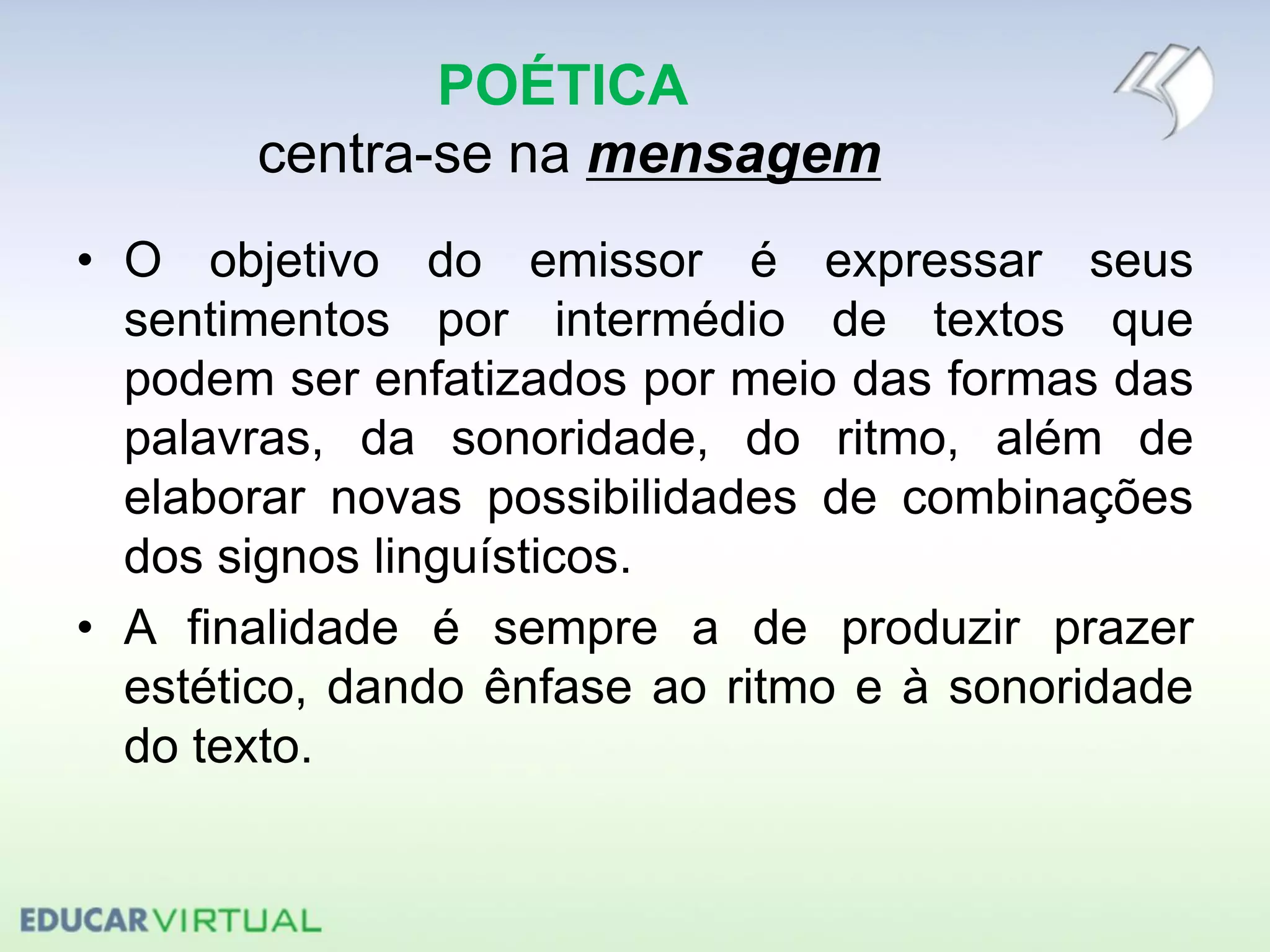 POÉTICA
centra-se na mensagem
• O objetivo do emissor é expressar seus
sentimentos por intermédio de textos que
podem ser enfatizados por meio das formas das
palavras, da sonoridade, do ritmo, além de
elaborar novas possibilidades de combinações
dos signos linguísticos.
• A finalidade é sempre a de produzir prazer
estético, dando ênfase ao ritmo e à sonoridade
do texto.
 