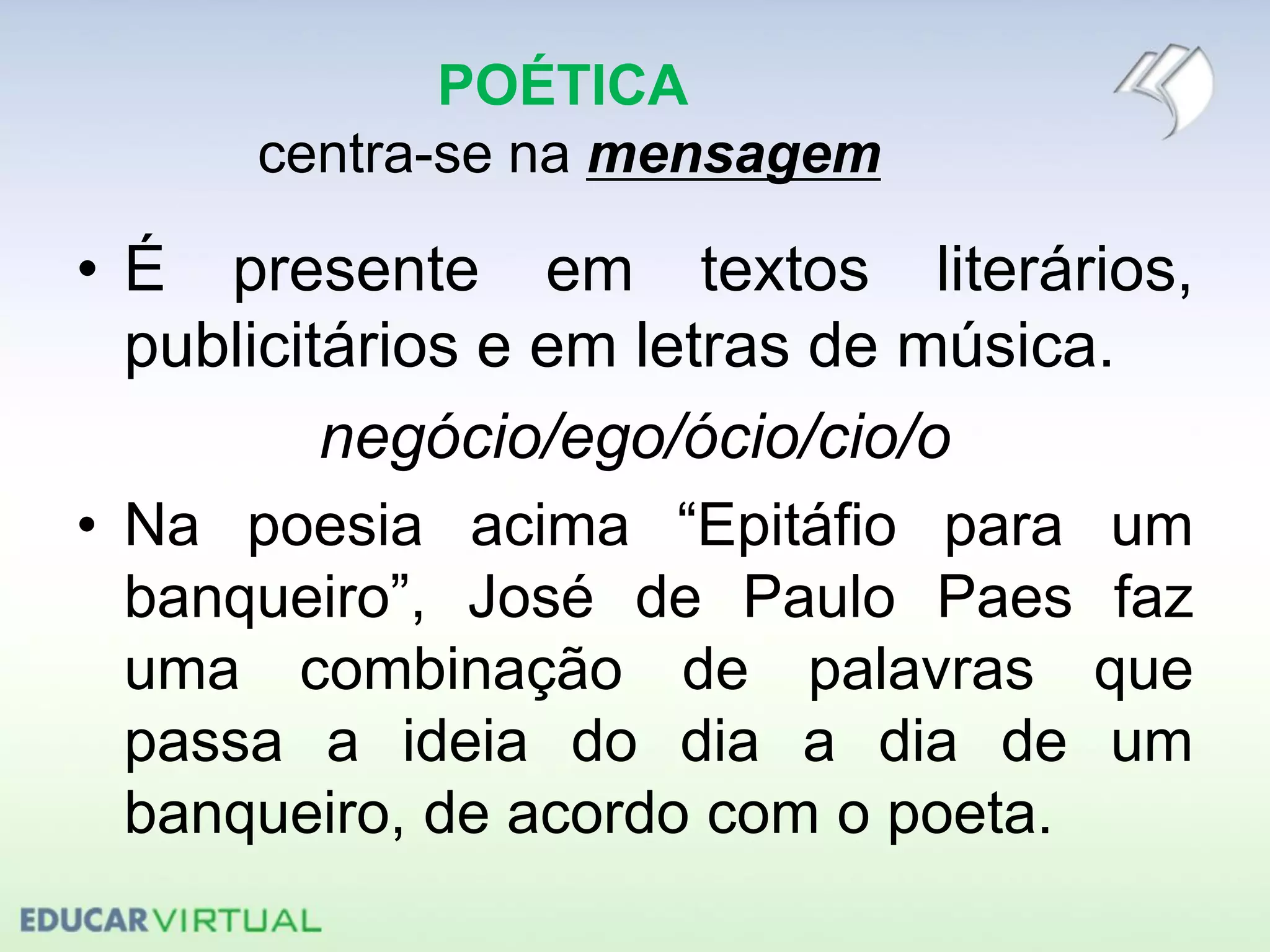POÉTICA
centra-se na mensagem
• É presente em textos literários,
publicitários e em letras de música.
negócio/ego/ócio/cio/o
• Na poesia acima “Epitáfio para um
banqueiro”, José de Paulo Paes faz
uma combinação de palavras que
passa a ideia do dia a dia de um
banqueiro, de acordo com o poeta.
 