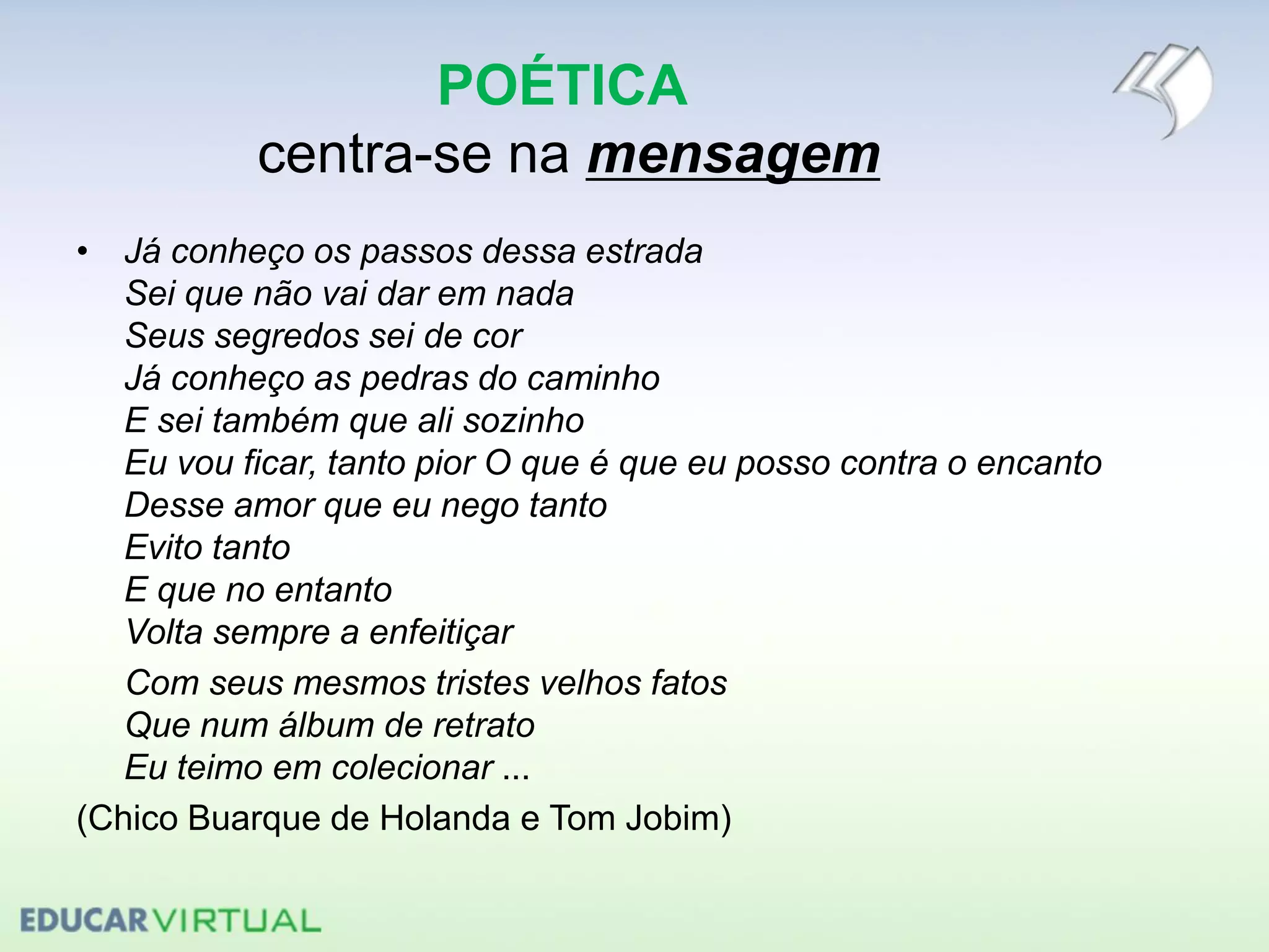 POÉTICA
centra-se na mensagem
• Já conheço os passos dessa estrada
Sei que não vai dar em nada
Seus segredos sei de cor
Já conheço as pedras do caminho
E sei também que ali sozinho
Eu vou ficar, tanto pior O que é que eu posso contra o encanto
Desse amor que eu nego tanto
Evito tanto
E que no entanto
Volta sempre a enfeitiçar
Com seus mesmos tristes velhos fatos
Que num álbum de retrato
Eu teimo em colecionar ...
(Chico Buarque de Holanda e Tom Jobim)
 
