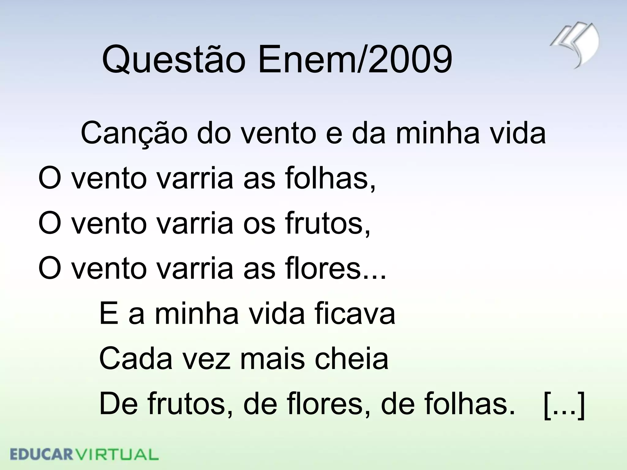 Questão Enem/2009
Canção do vento e da minha vida
O vento varria as folhas,
O vento varria os frutos,
O vento varria as flores...
E a minha vida ficava
Cada vez mais cheia
De frutos, de flores, de folhas. [...]
 