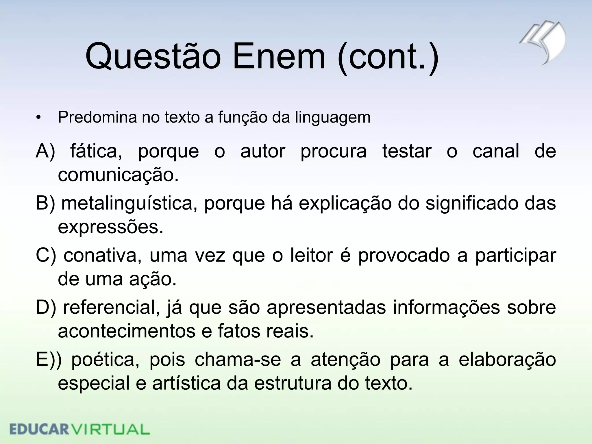 Questão Enem (cont.)
• Predomina no texto a função da linguagem
A) fática, porque o autor procura testar o canal de
comunicação.
B) metalinguística, porque há explicação do significado das
expressões.
C) conativa, uma vez que o leitor é provocado a participar
de uma ação.
D) referencial, já que são apresentadas informações sobre
acontecimentos e fatos reais.
E)) poética, pois chama-se a atenção para a elaboração
especial e artística da estrutura do texto.
 
