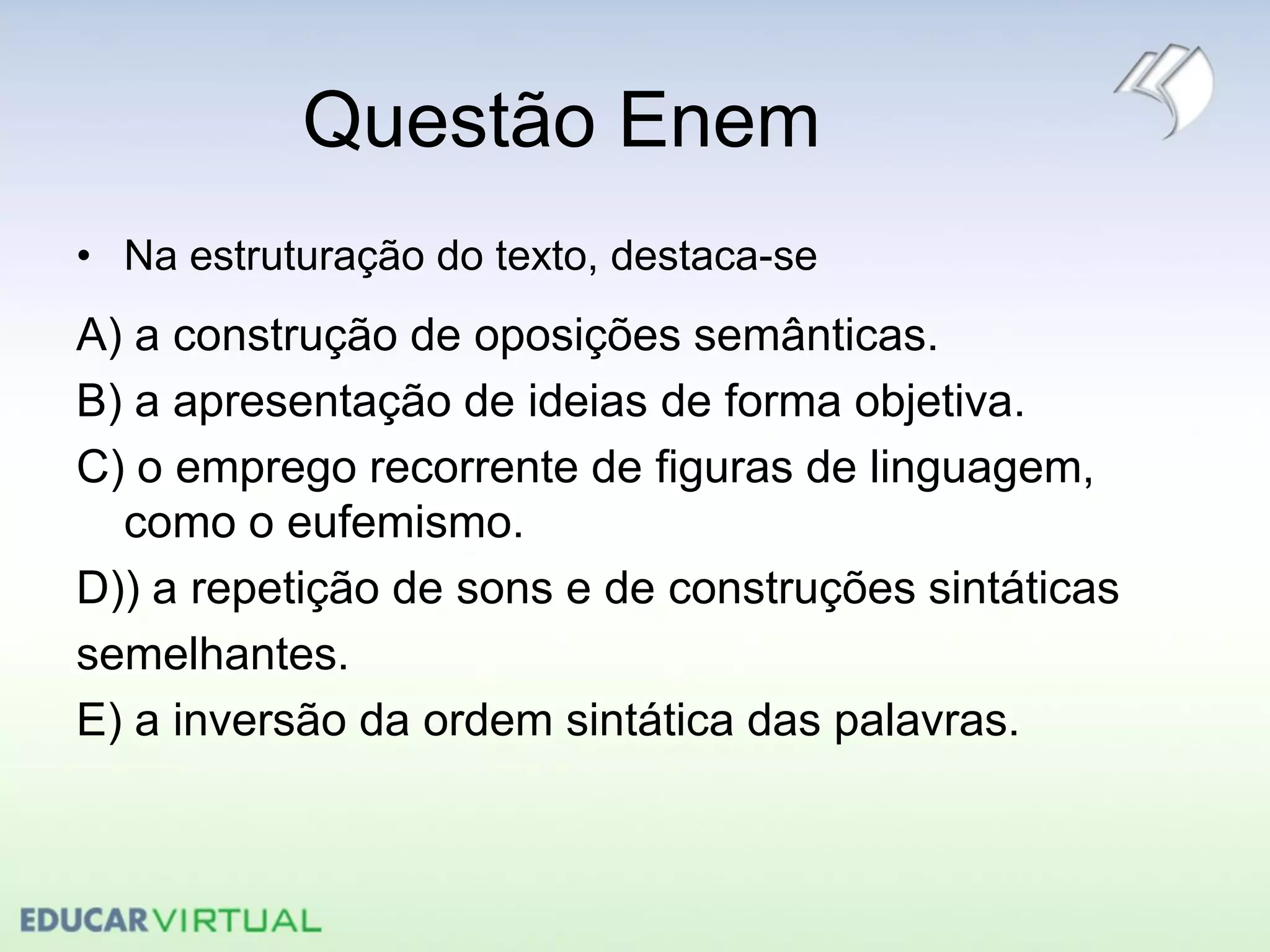 Questão Enem
• Na estruturação do texto, destaca-se
A) a construção de oposições semânticas.
B) a apresentação de ideias de forma objetiva.
C) o emprego recorrente de figuras de linguagem,
como o eufemismo.
D)) a repetição de sons e de construções sintáticas
semelhantes.
E) a inversão da ordem sintática das palavras.
 