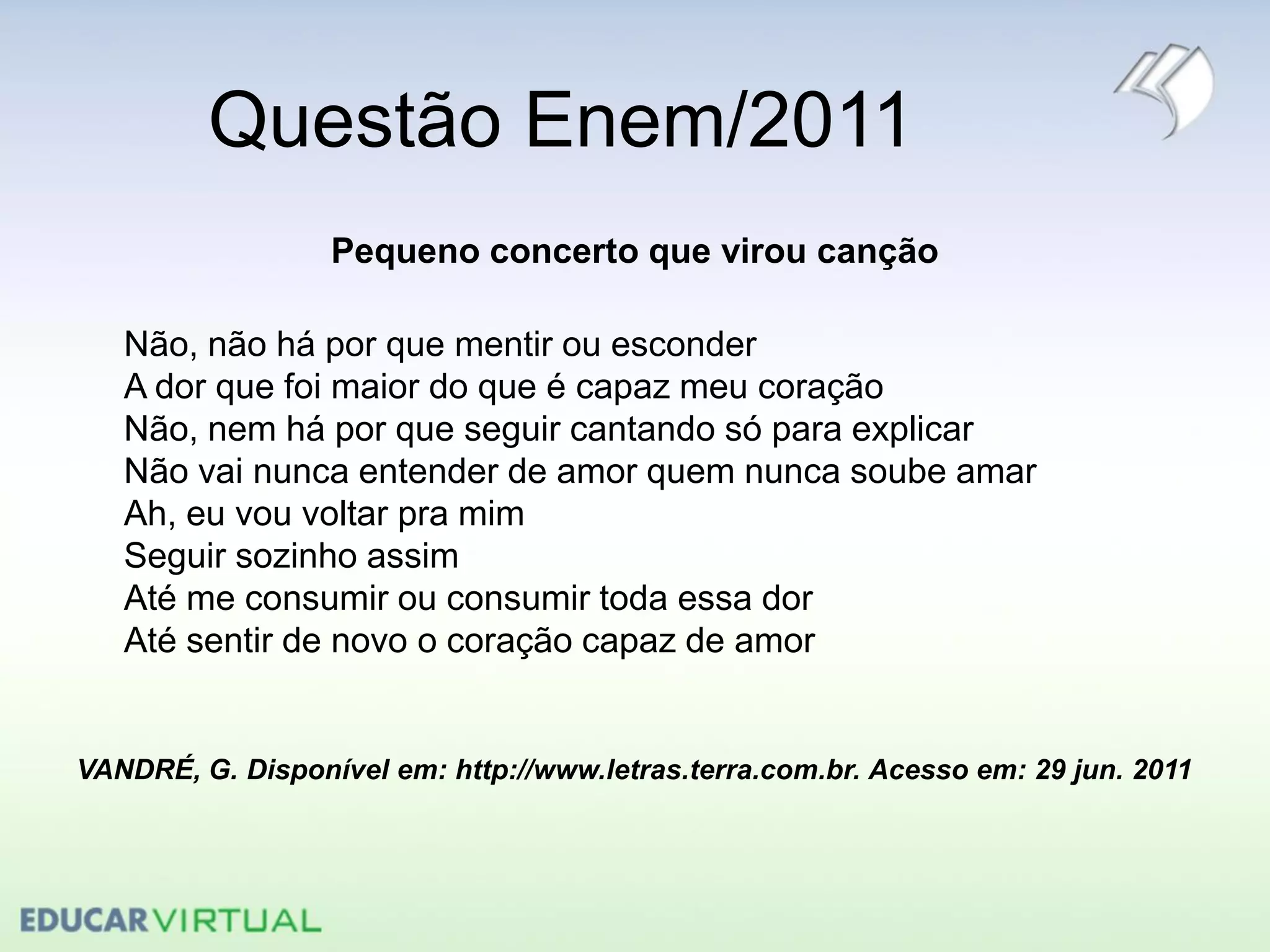 Questão Enem/2011
Pequeno concerto que virou canção
Não, não há por que mentir ou esconder
A dor que foi maior do que é capaz meu coração
Não, nem há por que seguir cantando só para explicar
Não vai nunca entender de amor quem nunca soube amar
Ah, eu vou voltar pra mim
Seguir sozinho assim
Até me consumir ou consumir toda essa dor
Até sentir de novo o coração capaz de amor
VANDRÉ, G. Disponível em: http://www.letras.terra.com.br. Acesso em: 29 jun. 2011
 