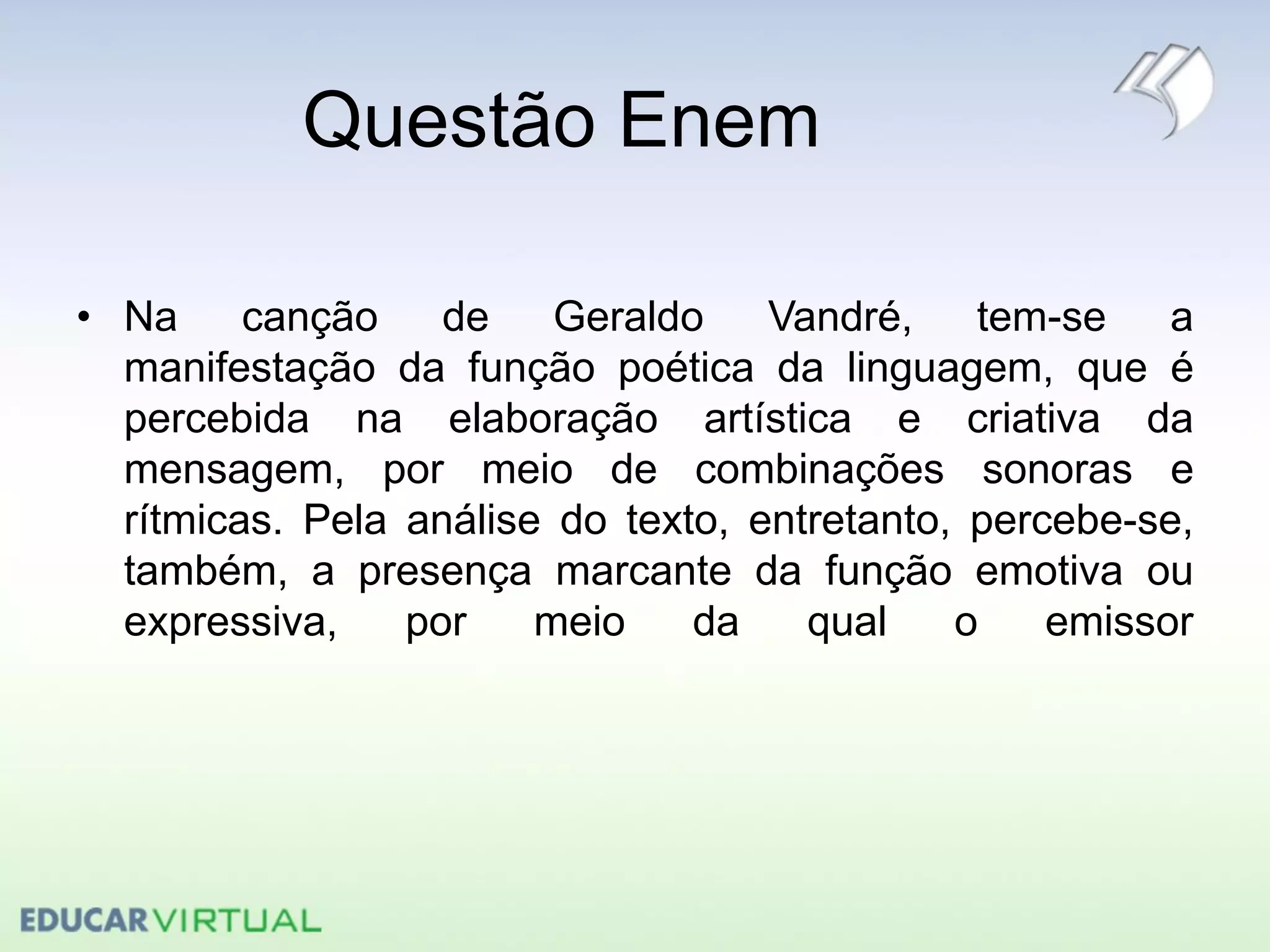 Questão Enem
• Na canção de Geraldo Vandré, tem-se a
manifestação da função poética da linguagem, que é
percebida na elaboração artística e criativa da
mensagem, por meio de combinações sonoras e
rítmicas. Pela análise do texto, entretanto, percebe-se,
também, a presença marcante da função emotiva ou
expressiva, por meio da qual o emissor
 