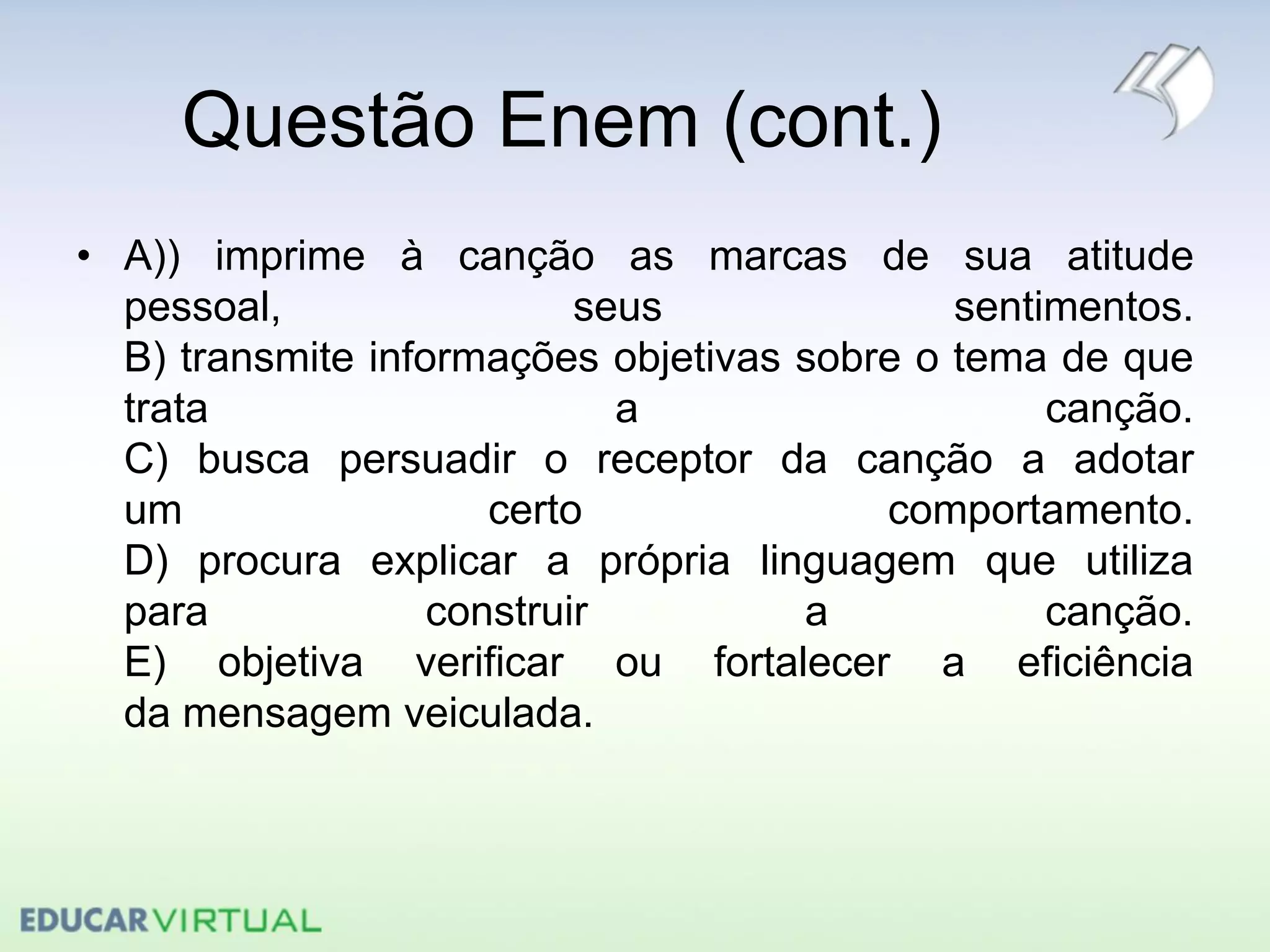 Questão Enem (cont.)
• A)) imprime à canção as marcas de sua atitude
pessoal, seus sentimentos.
B) transmite informações objetivas sobre o tema de que
trata a canção.
C) busca persuadir o receptor da canção a adotar
um certo comportamento.
D) procura explicar a própria linguagem que utiliza
para construir a canção.
E) objetiva verificar ou fortalecer a eficiência
da mensagem veiculada.
 