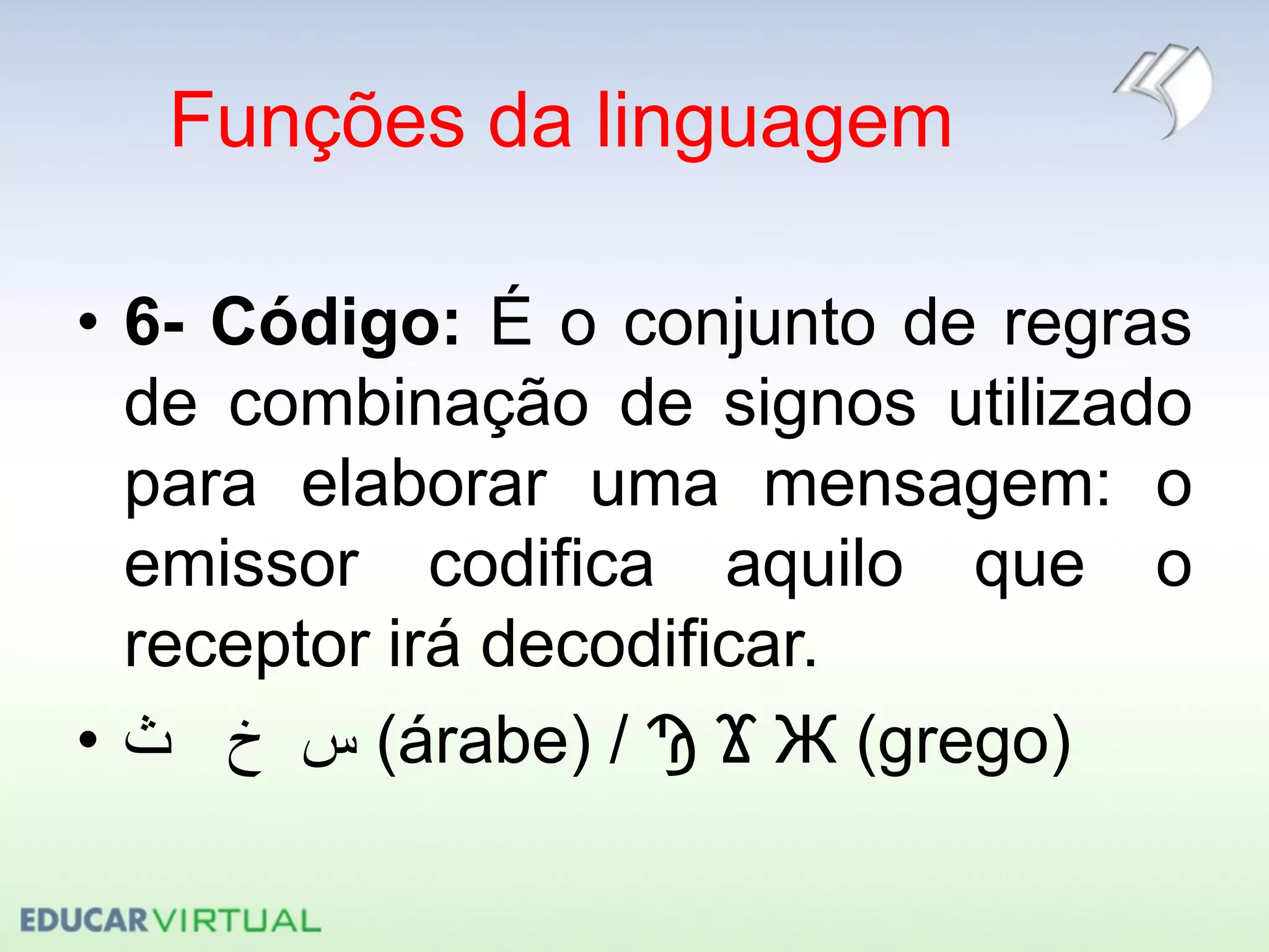 Funções da linguagem
• 6- Código: É o conjunto de regras
de combinação de signos utilizado
para elaborar uma mensagem: o
emissor codifica aquilo que o
receptor irá decodificar.
• ‫ث‬ ‫خ‬ ‫س‬ (árabe) / Ϡ Ϫ Ж (grego)
 
