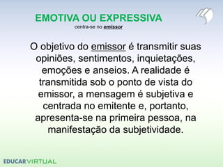 EMOTIVA OU EXPRESSIVA
centra-se no emissor
O objetivo do emissor é transmitir suas
opiniões, sentimentos, inquietações,
emoções e anseios. A realidade é
transmitida sob o ponto de vista do
emissor, a mensagem é subjetiva e
centrada no emitente e, portanto,
apresenta-se na primeira pessoa, na
manifestação da subjetividade.
 