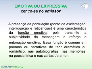 EMOTIVA OU EXPRESSIVA
centra-se no emissor
A presença da pontuação (ponto de exclamação,
interrogação e reticências) é uma característica
da função emotiva, pois transmite a
subjetividade da mensagem e reforça a
entonação emotiva. Essa função é comum em
poemas ou narrativas de teor dramático ou
romântico, nas autobiografias, nas memórias,
na poesia lírica e nas cartas de amor.
 