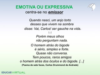 EMOTIVA OU EXPRESSIVA
centra-se no emissor
Quando nasci, um anjo torto
desses que vivem na sombra
disse: Vai, Carlos! ser gauche na vida.
[...]
Porém meus olhos
não perguntam nada.
O homem atrás do bigode
é sério, simples e forte.
Quase não conversa.
Tem poucos, raros amigos
o homem atrás dos óculos e do bigode. [...]
(Poema de sete faces, Carlos Drummond de Andrade)
 