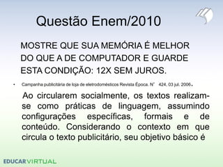 Questão Enem/2010
MOSTRE QUE SUA MEMÓRIA É MELHOR
DO QUE A DE COMPUTADOR E GUARDE
ESTA CONDIÇÃO: 12X SEM JUROS.
• Campanha publicitária de loja de eletrodomésticos Revista Época. N° 424, 03 jul. 2006.
Ao circularem socialmente, os textos realizam-
se como práticas de linguagem, assumindo
configurações específicas, formais e de
conteúdo. Considerando o contexto em que
circula o texto publicitário, seu objetivo básico é
 