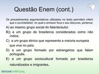 Questão Enem (cont.)
Os procedimentos argumentativos utilizados no texto permitem inferir
que o ouvinte/leitor, no qual o emissor foca o seu discurso, pertence
A) ao mesmo grupo social do falante/autor.
B)) a um grupo de brasileiros considerados como não
índios.
C) a um grupo étnico que representa a maioria europeia
que vive no país.
D) a um grupo formado por estrangeiros que falam
português.
E) a um grupo sociocultural formado por brasileiros
naturalizados e imigrantes.
 
