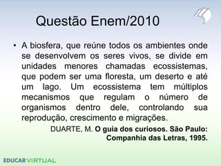 Questão Enem/2010
• A biosfera, que reúne todos os ambientes onde
se desenvolvem os seres vivos, se divide em
unidades menores chamadas ecossistemas,
que podem ser uma floresta, um deserto e até
um lago. Um ecossistema tem múltiplos
mecanismos que regulam o número de
organismos dentro dele, controlando sua
reprodução, crescimento e migrações.
DUARTE, M. O guia dos curiosos. São Paulo:
Companhia das Letras, 1995.
 