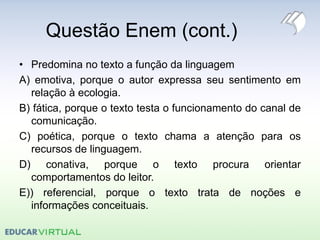 Questão Enem (cont.)
• Predomina no texto a função da linguagem
A) emotiva, porque o autor expressa seu sentimento em
relação à ecologia.
B) fática, porque o texto testa o funcionamento do canal de
comunicação.
C) poética, porque o texto chama a atenção para os
recursos de linguagem.
D) conativa, porque o texto procura orientar
comportamentos do leitor.
E)) referencial, porque o texto trata de noções e
informações conceituais.
 
