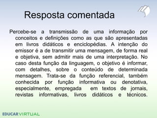Resposta comentada
Percebe-se a transmissão de uma informação por
conceitos e definições como as que são apresentadas
em livros didáticos e enciclopédias. A intenção do
emissor é a de transmitir uma mensagem, de forma real
e objetiva, sem admitir mais de uma interpretação. No
caso desta função da linguagem, o objetivo é informar,
com detalhes, sobre o conteúdo de determinada
mensagem. Trata-se da função referencial, também
conhecida por função informativa ou denotativa,
especialmente, empregada em textos de jornais,
revistas informativas, livros didáticos e técnicos.
 