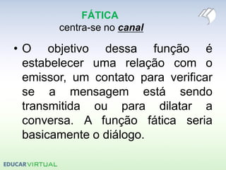 FÁTICA
centra-se no canal
• O objetivo dessa função é
estabelecer uma relação com o
emissor, um contato para verificar
se a mensagem está sendo
transmitida ou para dilatar a
conversa. A função fática seria
basicamente o diálogo.
 