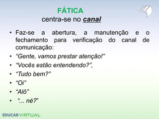 FÁTICA
centra-se no canal
• Faz-se a abertura, a manutenção e o
fechamento para verificação do canal de
comunicação:
• “Gente, vamos prestar atenção!”
• “Vocês estão entendendo?”,
• “Tudo bem?”
• “Oi”
• “Alô”
• “... né?”
 