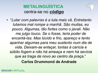METALINGUÍSTICA
centra-se no código
• “Lutar com palavras é a luta mais vã. Entretanto
lutamos mal rompe a manhã. São muitas, eu
pouco. Algumas, tão fortes como o javali. Não
me julgo louco. Se o fosse, teria poder de
encantá-las. Mas lúcido e frio, apareço e tento
apanhar algumas para meu sustento num dia de
vida. Deixam-se enlaçar, tontas à carícia e
súbito fogem e não há ameaça e nem há sevícia
que as traga de novo ao centro da praça.”
Carlos Drummond de Andrade
 