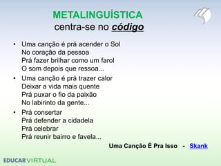 METALINGUÍSTICA
centra-se no código
• Uma canção é prá acender o Sol
No coração da pessoa
Prá fazer brilhar como um farol
O som depois que ressoa...
• Uma canção é prá trazer calor
Deixar a vida mais quente
Prá puxar o fio da paixão
No labirinto da gente...
• Prá consertar
Prá defender a cidadela
Prá celebrar
Prá reunir bairro e favela...
Uma Canção É Pra Isso - Skank
 