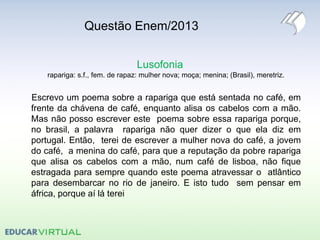 Questão Enem/2013
Lusofonia
rapariga: s.f., fem. de rapaz: mulher nova; moça; menina; (Brasil), meretriz.
Escrevo um poema sobre a rapariga que está sentada no café, em
frente da chávena de café, enquanto alisa os cabelos com a mão.
Mas não posso escrever este poema sobre essa rapariga porque,
no brasil, a palavra rapariga não quer dizer o que ela diz em
portugal. Então, terei de escrever a mulher nova do café, a jovem
do café, a menina do café, para que a reputação da pobre rapariga
que alisa os cabelos com a mão, num café de lisboa, não fique
estragada para sempre quando este poema atravessar o atlântico
para desembarcar no rio de janeiro. E isto tudo sem pensar em
áfrica, porque aí lá terei
 