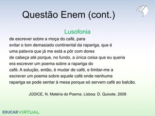 Questão Enem (cont.)
Lusofonia
de escrever sobre a moça do café, para
evitar o tom demasiado continental da rapariga, que é
uma palavra que já me está a pôr com dores
de cabeça até porque, no fundo, a única coisa que eu queria
era escrever um poema sobre a rapariga do
café. A solução, então, é mudar de café, e limitar-me a
escrever um poema sobre aquele café onde nenhuma
rapariga se pode sentar à mesa porque só servem café ao balcão.
JÚDICE, N. Matéria do Poema. Lisboa: D. Quixote, 2008
 