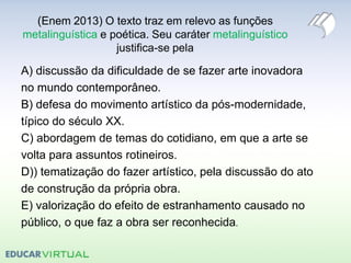 (Enem 2013) O texto traz em relevo as funções
metalinguística e poética. Seu caráter metalinguístico
justifica-se pela
A) discussão da dificuldade de se fazer arte inovadora
no mundo contemporâneo.
B) defesa do movimento artístico da pós-modernidade,
típico do século XX.
C) abordagem de temas do cotidiano, em que a arte se
volta para assuntos rotineiros.
D)) tematização do fazer artístico, pela discussão do ato
de construção da própria obra.
E) valorização do efeito de estranhamento causado no
público, o que faz a obra ser reconhecida.
 