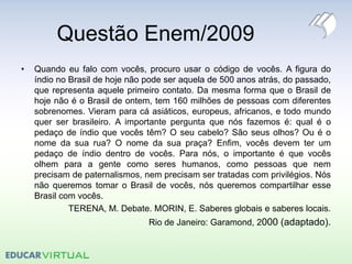 Questão Enem/2009
• Quando eu falo com vocês, procuro usar o código de vocês. A figura do
índio no Brasil de hoje não pode ser aquela de 500 anos atrás, do passado,
que representa aquele primeiro contato. Da mesma forma que o Brasil de
hoje não é o Brasil de ontem, tem 160 milhões de pessoas com diferentes
sobrenomes. Vieram para cá asiáticos, europeus, africanos, e todo mundo
quer ser brasileiro. A importante pergunta que nós fazemos é: qual é o
pedaço de índio que vocês têm? O seu cabelo? São seus olhos? Ou é o
nome da sua rua? O nome da sua praça? Enfim, vocês devem ter um
pedaço de índio dentro de vocês. Para nós, o importante é que vocês
olhem para a gente como seres humanos, como pessoas que nem
precisam de paternalismos, nem precisam ser tratadas com privilégios. Nós
não queremos tomar o Brasil de vocês, nós queremos compartilhar esse
Brasil com vocês.
TERENA, M. Debate. MORIN, E. Saberes globais e saberes locais.
Rio de Janeiro: Garamond, 2000 (adaptado).
 