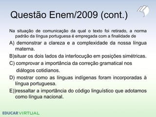 Questão Enem/2009 (cont.)
Na situação de comunicação da qual o texto foi retirado, a norma
padrão da língua portuguesa é empregada com a finalidade de
A) demonstrar a clareza e a complexidade da nossa língua
materna.
B)situar os dois lados da interlocução em posições simétricas.
C) comprovar a importância da correção gramatical nos
diálogos cotidianos.
D) mostrar como as línguas indígenas foram incorporadas à
língua portuguesa.
E))ressaltar a importância do código linguístico que adotamos
como língua nacional.
 