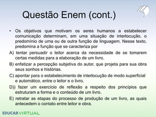 Questão Enem (cont.)
• Os objetivos que motivam os seres humanos a estabelecer
comunicação determinam, em uma situação de interlocução, o
predomínio de uma ou de outra função de linguagem. Nesse texto,
predomina a função que se caracteriza por
A) tentar persuadir o leitor acerca da necessidade de se tomarem
certas medidas para a elaboração de um livro.
B) enfatizar a percepção subjetiva do autor, que projeta para sua obra
seus sonhos e histórias.
C) apontar para o estabelecimento de interlocução de modo superficial
e automático, entre o leitor e o livro.
D)) fazer um exercício de reflexão a respeito dos princípios que
estruturam a forma e o conteúdo de um livro.
E) retratar as etapas do processo de produção de um livro, as quais
antecedem o contato entre leitor e obra.
 