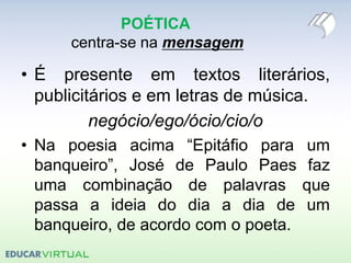 POÉTICA
centra-se na mensagem
• É presente em textos literários,
publicitários e em letras de música.
negócio/ego/ócio/cio/o
• Na poesia acima “Epitáfio para um
banqueiro”, José de Paulo Paes faz
uma combinação de palavras que
passa a ideia do dia a dia de um
banqueiro, de acordo com o poeta.
 