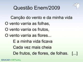 Questão Enem/2009
Canção do vento e da minha vida
O vento varria as folhas,
O vento varria os frutos,
O vento varria as flores...
E a minha vida ficava
Cada vez mais cheia
De frutos, de flores, de folhas. [...]
 
