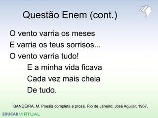 Questão Enem (cont.)
O vento varria os meses
E varria os teus sorrisos...
O vento varria tudo!
E a minha vida ficava
Cada vez mais cheia
De tudo.
BANDEIRA, M. Poesia completa e prosa. Rio de Janeiro: José Aguilar, 1967.
 